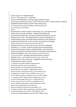 Acordão Origem: TRF - PRIMEIRA REGIÃO 
Classe: AC - APELAÇÃO CIVEL - 01990076283 
Processo: 200301990076283 UF: MG Órgão Julgador: SEGUNDA TURMA 
Data da decisão: 06/05/2003 Documento: TRF100147559 Fonte DJ DATA: 21/05/2003 PAGINA: 44 Relator(a) 
DESEMBARGADORA FEDERAL ASSUSETE MAGALHÃES Decisão 
A Turma deu provimento parcial à Apelação e à Remessa Oficial, tida 
como interposta, por unanimidade. 
Ementa 
PREVIDENCIÁRIO, CONSTITUCIONAL E PROCESSUAL CIVIL - REVISÃO DA RENDA 
MENSAL INICIAL DO AUXÍLIO-DOENÇA - CORREÇÃO MONETÁRIA DOS 
SALÁRIOS-DE-CONTRIBUIÇÃO - INCLUSÃO DO IRSM DE FEVEREIRO DE 1994, NO 
PERCENTUAL DE 39,67% - IMPOSSIBILIDADE DE O SALÁRIO-DE-BENEFÍCIO OU 
A RENDA MENSAL INICIAL DA APOSENTADORIA SUPERAR O LIMITE MÁXIMO DO 
SALÁRIO-DE-CONTRIBUIÇÃO NA DATA DE INÍCIO DO BENEFÍCIO OU EM ABRIL 
DE 1994 - ARTS. 29, § 2º, E 33 DA LEI Nº 8.213/91 E ART. 26, 
PARÁGRAFO ÚNICO, DA LEI Nº 8.870/94 C/C ART. 202 DA CF/88 (REDAÇÃO 
ANTERIOR À E.C. Nº 20/98) - INCONSTITUCIONALIDADE DAS DISPOSIÇÕES 
INFRACONSTITUCIONAIS, QUANTO À APOSENTADORIA - LIMITE MÁXIMO DO 
SALÁRIO-DE-BENEFÍCIO DA APOSENTADORIA E DO SALÁRIO-DE-CONTRIBUIÇÃO - 
FORMA DE CORREÇÃO - ART. 29, § 2º, DA LEI Nº 8.213/91 E ART. 28, § 
5º, DA LEI Nº 8.212/91 - SENTENÇA PROFERIDA CONTRA AUTARQUIA - 
REMESSA OFICIAL - LEI Nº 9.469/97 C/C ART. 475, § 2º, DO CPC, NA 
REDAÇÃO DA LEI 10.352, DE 26/12/2001 - CABIMENTO, POR SE TRATAR DE 
CONDENAÇÃO EM QUANTIA ILÍQUIDA. 
I - Tratando-se de correção monetária incidente sobre os 
salários-de-contribuição, para fins de apuração do 
salário-de-benefício e da renda mensal inicial dos benefícios 
previdenciários, seve ser aplicado o IRSM integral do mês de 
fevereiro de 1994, no percentual de 39,67%, com fundamento no art. 
20, parágrafo único, da MP nº 434, de 27/02/94, e no art. 21, § 1º, 
da Lei nº 8.880, de 27/05/94. Precedentes do STJ e do TRF/1ª Região. 
II - O plenário do TRF/1ª Região declarou inconstitucionais, à luz do 
art. 202 da CF/88 (redação anterior à E.C. nº 20/98), parte do art. 
29, § 2º, e do art. 33 da Lei nº 8.213/91, e o parágrafo do art. 26 
da Lei nº 8.870/94, quando limitam o salário-de-benefício e a renda 
mensal inicial da aposentadoria ao teto máximo do 
salário-de-contribuição na data do início do benefício ou na 
competência de abril de 1994, respectivamente (incidente de argüição 
de inconstitucionalidade na AC nº 95.01.17225-2/MG, Rel. para o 
acórdão Juíza Assusete Magalhães, plenário do TRF/1ª Região, maioria, 
64 
 