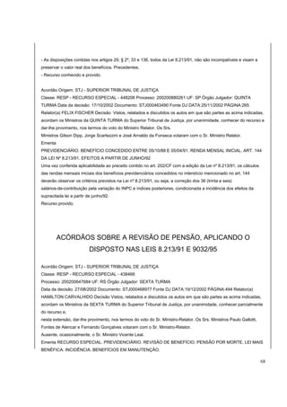- As disposições contidas nos artigos 29, § 2º, 33 e 136, todos da Lei 8.213/91, não são incompatíveis e visam a 
preservar o valor real dos benefícios. Precedentes. 
- Recurso conhecido e provido. 
Acordão Origem: STJ - SUPERIOR TRIBUNAL DE JUSTIÇA 
Classe: RESP - RECURSO ESPECIAL - 448208 Processo: 200200880261 UF: SP Órgão Julgador: QUINTA 
TURMA Data da decisão: 17/10/2002 Documento: STJ000463490 Fonte DJ DATA:25/11/2002 PÁGINA:265 
Relator(a) FELIX FISCHER Decisão Vistos, relatados e discutidos os autos em que são partes as acima indicadas, 
acordam os Ministros da QUINTA TURMA do Superior Tribunal de Justiça, por unanimidade, conhecer do recurso e 
dar-lhe provimento, nos termos do voto do Ministro Relator. Os Srs. 
Ministros Gilson Dipp, Jorge Scartezzini e José Arnaldo da Fonseca votaram com o Sr. Ministro Relator. 
Ementa 
PREVIDENCIÁRIO. BENEFÍCIO CONCEDIDO ENTRE 05/10/88 E 05/04/91. RENDA MENSAL INICIAL. ART. 144 
DA LEI Nº 8.213/91. EFEITOS A PARTIR DE JUNHO/92 
Uma vez conferida aplicabilidade ao preceito contido no art. 202/CF com a edição da Lei nº 8.213/91, os cálculos 
das rendas mensais iniciais dos benefícios previdenciários concedidos no interstício mencionado no art. 144 
deverão observar os critérios previstos na Lei nº 8.213/91, ou seja, a correção dos 36 (trinta e seis) 
salários-de-contribuição pela variação do INPC e índices posteriores, condicionada a incidência dos efeitos da 
supracitada lei a partir de junho/92. 
Recurso provido. 
ACÓRDÃOS SOBRE A REVISÃO DE PENSÃO, APLICANDO O 
DISPOSTO NAS LEIS 8.213/91 E 9032/95 
Acordão Origem: STJ - SUPERIOR TRIBUNAL DE JUSTIÇA 
Classe: RESP - RECURSO ESPECIAL - 438466 
Processo: 200200647684 UF: RS Órgão Julgador: SEXTA TURMA 
Data da decisão: 27/08/2002 Documento: STJ000468977 Fonte DJ DATA:19/12/2002 PÁGINA:494 Relator(a) 
HAMILTON CARVALHIDO Decisão Vistos, relatados e discutidos os autos em que são partes as acima indicadas, 
acordam os Ministros da SEXTA TURMA do Superior Tribunal de Justiça, por unanimidade, conhecer parcialmente 
do recurso e, 
nesta extensão, dar-lhe provimento, nos termos do voto do Sr. Ministro-Relator. Os Srs. Ministros Paulo Gallotti, 
Fontes de Alencar e Fernando Gonçalves votaram com o Sr. Ministro-Relator. 
Ausente, ocasionalmente, o Sr. Ministro Vicente Leal. 
Ementa RECURSO ESPECIAL. PREVIDENCIÁRIO. REVISÃO DE BENEFÍCIO. PENSÃO POR MORTE. LEI MAIS 
BENÉFICA. INCIDÊNCIA. BENEFÍCIOS EM MANUTENÇÃO. 
68 
 