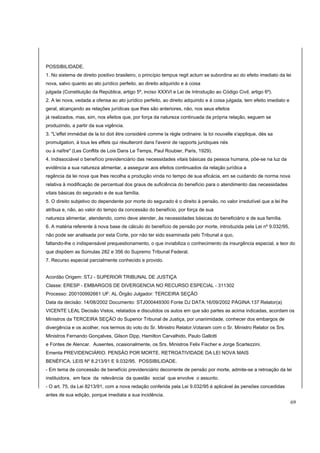POSSIBILIDADE. 
1. No sistema de direito positivo brasileiro, o princípio tempus regit actum se subordina ao do efeito imediato da lei 
nova, salvo quanto ao ato jurídico perfeito, ao direito adquirido e à coisa 
julgada (Constituição da República, artigo 5º, inciso XXXVI e Lei de Introdução ao Código Civil, artigo 6º). 
2. A lei nova, vedada a ofensa ao ato jurídico perfeito, ao direito adquirido e à coisa julgada, tem efeito imediato e 
geral, alcançando as relações jurídicas que lhes são anteriores, não, nos seus efeitos 
já realizados, mas, sim, nos efeitos que, por força da natureza continuada da própria relação, seguem se 
produzindo, a partir da sua vigência. 
3. "L'effet immédiat de la loi doit être considéré comme la règle ordinaire: la loi nouvelle s'applique, dès sa 
promulgation, à tous les effets qui résulteront dans l'avenir de rapports juridiques nés 
ou à naître" (Les Conflits de Lois Dans Le Temps, Paul Roubier, Paris, 1929). 
4. Indissociável o benefício previdenciário das necessidades vitais básicas da pessoa humana, põe-se na luz da 
evidência a sua natureza alimentar, a assegurar aos efeitos continuados da relação jurídica a 
regência da lei nova que lhes recolha a produção vinda no tempo de sua eficácia, em se cuidando de norma nova 
relativa à modificação de percentual dos graus de suficiência do benefício para o atendimento das necessidades 
vitais básicas do segurado e de sua família. 
5. O direito subjetivo do dependente por morte do segurado é o direito à pensão, no valor irredutível que a lei lhe 
atribua e, não, ao valor do tempo da concessão do benefício, por força de sua 
natureza alimentar, atendendo, como deve atender, às necessidades básicas do beneficiário e de sua família. 
6. A matéria referente à nova base de cálculo do benefício de pensão por morte, introduzida pela Lei nº 9.032/95, 
não pode ser analisada por esta Corte, por não ter sido examinada pelo Tribunal a quo, 
faltando-lhe o indispensável prequestionamento, o que inviabiliza o conhecimento da insurgência especial, a teor do 
que dispõem as Súmulas 282 e 356 do Supremo Tribunal Federal. 
7. Recurso especial parcialmente conhecido e provido. 
Acordão Origem: STJ - SUPERIOR TRIBUNAL DE JUSTIÇA 
Classe: ERESP - EMBARGOS DE DIVERGENCIA NO RECURSO ESPECIAL - 311302 
Processo: 200100992661 UF: AL Órgão Julgador: TERCEIRA SEÇÃO 
Data da decisão: 14/08/2002 Documento: STJ000449300 Fonte DJ DATA:16/09/2002 PÁGINA:137 Relator(a) 
VICENTE LEAL Decisão Vistos, relatados e discutidos os autos em que são partes as acima indicadas, acordam os 
Ministros da TERCEIRA SEÇÃO do Superior Tribunal de Justiça, por unanimidade, conhecer dos embargos de 
divergência e os acolher, nos termos do voto do Sr. Ministro Relator.Votaram com o Sr. Ministro Relator os Srs. 
Ministros Fernando Gonçalves, Gilson Dipp, Hamilton Carvalhido, Paulo Gallotti 
e Fontes de Alencar. Ausentes, ocasionalmente, os Srs. Ministros Felix Fischer e Jorge Scartezzini. 
Ementa PREVIDENCIÁRIO. PENSÃO POR MORTE. RETROATIVIDADE DA LEI NOVA MAIS 
BENÉFICA. LEIS Nº 8.213/91 E 9.032/95. POSSIBILIDADE. 
- Em tema de concessão de benefício previdenciário decorrente de pensão por morte, admite-se a retroação da lei 
instituidora, em face da relevância da questão social que envolve o assunto. 
- O art. 75, da Lei 8213/91, com a nova redação conferida pela Lei 9.032/95 é aplicável às pensões concedidas 
antes de sua edição, porque imediata a sua incidência. 
69 
 