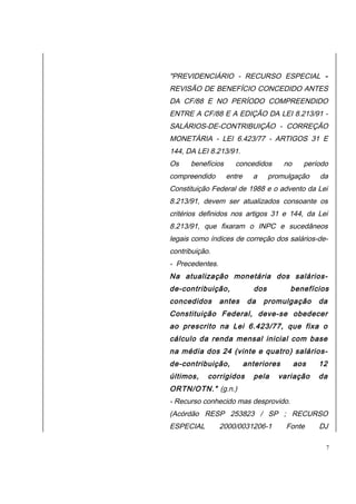 "PREVIDENCIÁRIO - RECURSO ESPECIAL - 
REVISÃO DE BENEFÍCIO CONCEDIDO ANTES 
DA CF/88 E NO PERÍODO COMPREENDIDO 
ENTRE A CF/88 E A EDIÇÃO DA LEI 8.213/91 - 
SALÁRIOS-DE-CONTRIBUIÇÃO - CORREÇÃO 
MONETÁRIA - LEI 6.423/77 - ARTIGOS 31 E 
144, DA LEI 8.213/91. 
Os benefícios concedidos no período 
compreendido entre a promulgação da 
Constituição Federal de 1988 e o advento da Lei 
8.213/91, devem ser atualizados consoante os 
critérios definidos nos artigos 31 e 144, da Lei 
8.213/91, que fixaram o INPC e sucedâneos 
legais como índices de correção dos salários-de-contribuição. 
- Precedentes. 
Na atualização monetária dos salários-de- 
contribuição, dos benefícios 
concedidos antes da promulgação da 
Constituição Federal, deve-se obedecer 
ao prescrito na Lei 6.423/77, que fixa o 
cálculo da renda mensal inicial com base 
na média dos 24 (vinte e quatro) salários-de- 
contribuição, anteriores aos 12 
últimos, corrigidos pela variação da 
ORTN/OTN." (g.n.) 
- Recurso conhecido mas desprovido. 
(Acórdão RESP 253823 / SP ; RECURSO 
ESPECIAL 2000/0031206-1 Fonte DJ 
7 
 