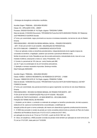 - Embargos de divergência conhecidos e acolhidos. 
Acordão Origem: TRIBUNAL - SEGUNDA REGIÃO 
Classe: AC - APELAÇÃO CIVEL - 289937 
Processo: 200202010243580 UF: RJ Órgão Julgador: TERCEIRA TURMA 
Data da decisão: 01/04/2003 Documento: TRF200092744 Fonte DJU DATA:08/05/2003 PÁGINA: 551 Relator(a) 
JUIZ FREDERICO GUEIROS Decisão 
A Turma, por unanimidade, negou provimento ao recurso e à remessa necessária, nos termos do voto do Relator. 
Ementa 
PREVIDENCIÁRIO – REVISÃO DA RENDA MENSAL INICIAL – PENSÃO POR MORTE 
- ART. 75 DA LEI 8.213/91 E LEI 9.032/95 – MAJORAÇÃO DO PERCENTUAL 
DA COTA FAMILIAR – CABIMENTO – HONORÁRIOS ADVOCATÍCIOS 
1. Deve ser aplicada a todos os benefícios previdenciários, independentemente da lei vigente à época da 
concessão do benefício, a legislação posterior que aumenta o percentual referente à cota 
familiar de pensão por morte. Ressalte-se que não se está autorizando a retroatividade da lei, mas sim a sua 
imediata incidência, alcançando a todos os casos. Precedentes – STJ. 
2. Correto é o percentual de 10% (dez por cento) fixados pelo MM. 
Juiz de 1º grau na condenação do réu em honorários advocatícios. 
3. Apelação e remessa necessária improvidas. Sentença mantida. 
Data Publicação 08/05/2003 
Acordão Origem: TRIBUNAL - SEGUNDA REGIÃO 
Classe: AGREO - AGRAVO REGIMENTAL NA REMESSA EX OFFICIO. - 215658 
Processo: 199902010514378 UF: RJ Órgão Julgador: PRIMEIRA TURMA 
Data da decisão: 14/08/2000 Documento: TRF200072030 Fonte DJU DATA:26/10/2000 Relator(a) JUIZ NEY 
FONSECA Decisão 
A Turma, por unanimidade, deu parcial provimento ao agravo regimental, nos termos do voto do(a) Relator(a). 
Ementa 
PREVIDENCIÁRIO - REVISÃO DA RENDA MENSAL DE PENSÃO POR MORTE - ART. 
75 DA LEI Nº 8213/91 E MODIFICAÇÃO PELA LEI Nº 9.032/95 - RELAÇÃO 
JU RÍDICA DE TRATO SUCESSIVO - LEI MAIS BENÉFICA - APLICABILIDADE - 
FIXAÇÃO DO TERMO INICIAL DE REVISÃO. 
I - Ampliado, por lei ulterior, o conteúdo e a extensão de vantagem ou benefício previdenciário, de trato sucessivo, 
estatuído em lei, opera-se incontinentemente a reconstituição, a redefinição da 
situação jurídica de quem a norma contempla, até mesmo em observância à garantia constitucional de isonomia. 
II - O INSS deve proceder à revisão da pensão por morte concedida anteriormente ao advento do Plano de Custeio 
e Benefício da Previdência Social (Leis nº 8.212 e 8.213, ambas de 24.07.1991), 
por aplicação da norma do art. 75 da Lei nº 8.213/91, a partir de 05.04.1991 (art. 145). 
III - Deve, em seqüência, o INSS proceder à revisão da pensão morte tembém por aplicação da novel norma do art. 
75, da Lei nº 8.213/91, dada pela Lei nº 9.032/95. 
70 
 