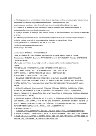 IV - Fixado pela sentença termoinicial de revisão diferente daquele que em tese se extrai da aplica ção das normas 
pertinentes e não devolvido integral e idoneamente otema à apreciação recursal pela 
parte interessada, prevalece o enten dimento firmado do provimento jurisdicional de primeiro grau. 
V - Cuidando-se de hipótese de dívida pecuniária, a correção monetária incide desde quando devidas as 
prestações de benefício prevendenciáriopagas a menor. 
VI - Correção monetária de diferenças pelos critérios advindos da aplicação simultânea das Súmulas nº 148 e nº 43 
do E. STJ. 
VII - A forma dos pagamentos devidos pela Fazenda Pública federal, estadual ou municipal e pelas autaquias e 
fundações púbicas, em virtude de sentença judiciária, observará os ditames do art. 100 da 
Constituição Federal c/c o art. 6º da Lei nº 9.469, de 10.07.1997. 
VIII - Agravo regimental parcialmente provido. 
Data Publicação 26/10/2000 
Acordão Origem: TRIBUNAL - SEGUNDA REGIÃO 
Classe: AC - APELAÇÃO CIVEL Processo: 9602263407 UF: RJ Órgão Julgador: QUARTA TURMA 
Data da decisão: 04/05/1998 Documento: TRF200062666 Fonte DJ DATA:16/03/1999 Relator(a) JUIZ ROGERIO 
CARVALHO Decisão 
A Turma, por unanimidade, deu parcial provimento ao recurso, nos Ter mos do voto do(a) Relator(a). 
Ementa 
PREVIDENCIÁRIO - IRRETROATIVIDADE DO DISPOSTO NO ART. 202 CF/88 - 
BENEFÍCIO APOSENTADORIA CONCEDIDO ANTES DA CF/88 - SÚMULA 260 DO 
EX-TFR - SÚMULA 17 DO TRF 2ª REGIÃO - LEI 6.899/91 - COEFICIENTE DE 
PENSÃO - ART. 75 DA LEI 8.213/91 - LEI 9.032/95. 
1 - O CÁLCULO DO BENEFÍCIO SOBRE A MÉDIA DOS 36 ÚLTIMOS SALÁRIOS DE CONTRIBUIÇÃO 
CORRIGIDOS INTEGRALMENTE MÊS A MÊS, FOI PREVISTO NO ART. 202 CF/88, NÃO POSSUINDO 
EFICÁCIA RETROATIVA, PARA ALCANÇAR BENEFÍCIOS CONCEDIDOS ANTERIORMENTE À CARTA 
MAGNA. 
2 - SEGUNDO A SÚMULA 17 DO EGRÉGIO TRIBUNAL REGIONAL FEDERAL DA SEGUNDA REGIÃO, 
REAJUSTES, NA FORMA DA SÚMULA Nº 260 DO EXTINTO TRIBUNAL FEDERAL DE RECURSOS, 
IMPORTA EM MANTER A EQUIVALÊNCIA DOS BENEFÍCIOS COMO O NÚMERO DE SALÁRIOS MÍNIMOS 
DA RENDA MENSAL INICIAL. 
3 - AJUIZADA A AÇÃO NA VIGÊNCIA DA LEI Nº 6.899/81, A CORREÇÃO MONETÁRIA DEVE OBEDECER A 
ESTE DIPLOMA LEGAL (SÚMULAS 43 E 148 DO STJ), INCIDINDO A PARTIR DE QUANDO DEVIDAS AS 
RESPECTIVAS DIFERENÇAS, UTILIZANDO-SE OS ÍNDICES DE CORREÇÃO DO INPC/IPC, QUE MELHOR 
REFLETEM A DESVALORIZAÇÃO DA MOEDA, SEM A INCIDÊNCIA DE 
QUAISQUER EXPURGOS. 
4 - FAZ JUS À AUTORA, BENEFICIÁRIA DO INSS, A REVISÃO DE SUA PENSÃO, EM DECORRÊNCIA DA 
MORTE DE SEU MARIDO, PARA O COEFICIENTE DE 80% (OITENTA POR CENTO), NOS TERMOS DO ART. 
75 DA LEI 8.213/91, A PARTIR DE 05 DE ABRIL DE 1991 E DE 100% (CEM POR CENTO), A PARTIR DE 28 DE 
ABRIL DE 1995, DE ACORDO COM O DISPOSTO NA LEI 9.032/95. 
71 
 