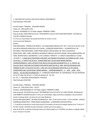 5 - RECURSO DO AUTOR A QUE SE DÁ PARCIAL PROVIMENTO. 
Data Publicação 16/03/1999 
Acordão Origem: TRIBUNAL - SEGUNDA REGIÃO 
Classe: AC - APELAÇÃO CIVEL 
Processo: 9702089204 UF: RJ Órgão Julgador: PRIMEIRA TURMA 
Data da decisão: 09/06/1998 Documento: TRF200054874 Fonte DJ DATA:03/09/1998 PÁGINA: 194 Relator(a) 
JUIZ NEY FONSECA Decisão 
A Turma, por unanimidade, deu parcial provimento ao recurso, nos ter 
mos do voto do(a) Relator(a). 
Ementa 
PREVIDENCIÁRIO - PENSÃO POR MORTE - APLICABILIDADE IMEDIATA DO ART. 75 DA LEI Nº 8213/91 E DE 
SUA NOVA REDAÇÃO DADA PELA LEIº 9.032/95 - CORREÇÃO MONETÁRIA. I - OS BENEFÍCIOS DE 
NATUREZA PREVIDENCIÁRIA, COMO PRESTAÇÕES CONTINUADAS, DE TRATO SUCESSIVO, 
RENOVÁVEIS MÊS A MÊS, SOFREM A INCIDÊNCIA IMEDIATA DE NOVA NORMA REGULAMENTADORA DO 
TEMA, RESPEITADOS, OBVIAMENTE, O ATO JURÍDICO PERFEITO, O DIREITO ADQUIRIDO E A COISA 
JULGADA. II - O INSS DEVE PROCEDER À REVISÃO DA PENSÃO POR MORTE, NA FORMA DO ART. 75 DA 
LEI Nº 8213, A PARTIR DE 05.04.91, CONSISTINDO SEU VALOR NUMA RENDA MENSAL 
CORRESPONDENTE A 80% (OITENTA POR CENTO) DO SALÁRIO-DE-BENEFÍCIO. III - A PARTIR DE 
28.04.95, DEVE A REVISÃO DA PENSÃO POR MORTE MANTIDA PELO INSS SER PROCESSADA NOS 
TERMOS DO ART. 75 DA LEI Nº 8.213/91, COM SUA NOVA REDAÇÃO DADA PELA LEI Nº 9.032/95, 
CONSISTINDO SEU VALOR NUMA RENDA MENSAL CORRESPONDENTE A 100% (CEM POR 
CENTO) DO SALÁRIO-DE-BENEFÍCIO. IV - CORREÇÃO MONETÁRIA DE DIFERENÇAS PELOS CRITÉRIOS 
DA LEI Nº 6.899, DE 08.04.81, A TEOR DA SÚMULA Nº 148 DO 
EG. STJ. V - RECURSO PARCIALMENTE PROVIDO. 
Data Publicação 03/09/1998 
Acordão Origem: TRIBUNAL - TERCEIRA REGIÃO 
Classe: AC - APELAÇÃO CIVEL - 821337 
Processo: 200203990328229 UF: SP Órgão Julgador: PRIMEIRA TURMA 
Data da decisão: 29/10/2002 Documento: TRF300066394 Fonte DJU DATA:19/11/2002 PÁGINA: 256 Relator(a) 
JUIZ ROBERTO HADDAD Decisão A Turma, por unanimidade, negou provimento à apelação e deu provimento 
parcial à remessa oficial, nos termos do voto do(a) Relator(a). 
Ementa PREVIDENCIÁRIO - REVISÃO DE BENEFÍCIO - ART. 75 DA LEI Nº 8.213/91 - LEI Nº 9.032/95 - JUROS E 
CORREÇÃO MONETÁRIA - PRESCRIÇÃO QUINQÜENAL - HONORÁRIOS ADVOCATÍCIOS. 
I - O benefício de pensão por morte do(a) autor(a) foi concedido nos termos da redação original do art. 75 da Lei nº 
8.213/91. Sendo o benefício de trato continuado, entendo que é de se aplicar, a 
partir de 29.04.95, os ditames introduzidos pela novo diploma legal (Lei nº 9.032/95), que alterou a redação original 
do art. 75 da lei nº 8.213/91. 
72 
 