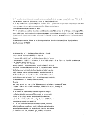 II - As parcelas diferenciais encontradas deverão sofrer a incidência da correção monetária (Súmula nº 148 do E. 
STJ) e de juros moratórios (6% ao ano, a contar da citação da autarquia). 
III - O decurso de prazo superior a 05 (cinco) anos não obsta o ajuizamento da ação, eis que a prescrição tem efeito 
meramente patrimonial, imperceptíveis as parcelas não compreendidas no 
quinquenio anterior ao ajuizamento da ação. 
IV - Os honorários advocatícios devem ser mantidos ao índice de 10% do valor da condenação arbitrado pelo MM. 
Juízo monocrático, dado que fixados moderadamente e em conformidade ao artigo 20, § 4º do CPC, porém, deles 
excluindo-se as prestações vincendas, consoante o enunciado da Súmula nº 111 do Colendo Superior Tribunal de 
Justiça. 
V - Remessa oficial ao(s) qual(is) se dá parcial provimento e recurso do INSS ao qual se nega provimento. 
Data Publicação 19/11/2002 
Acordão Origem: STJ - SUPERIOR TRIBUNAL DE JUSTIÇA 
Classe: RESP - RECURSO ESPECIAL - 254618 
Processo: 200000341010 UF: AL Órgão Julgador: SEXTA TURMA 
Data da decisão: 25/06/2002 Documento: STJ000471806 Fonte DJ DATA:17/02/2003 PÁGINA:381 Relator(a) 
HAMILTON CARVALHIDO Decisão 
Vistos, relatados e discutidos os autos em que são partes as acima 
indicadas, acordam os Ministros da SEXTA TURMA do Superior Tribunal 
de Justiça, por unanimidade, conhecer parcialmente do recurso e, 
nesta extensão, dar-lhe parcial provimento, nos termos do voto do 
Sr. Ministro-Relator. Os Srs. Ministros Paulo Gallotti, Vicente Leal 
e Fernando Gonçalves votaram com o Sr. Ministro-Relator. Ausente, 
ocasionalmente, o Sr. Ministro Fontes de Alencar. 
Ementa 
RECURSO ESPECIAL. PREVIDENCIÁRIO. REVISÃO DE BENEFÍCIO. PENSÃO POR 
MORTE. LEI MAIS BENÉFICA. INCIDÊNCIA. BENEFÍCIOS EM MANUTENÇÃO. 
POSSIBILIDADE. 
1. No sistema de direito positivo brasileiro, o princípio tempus 
regit actum se subordina ao do efeito imediato da lei nova, salvo 
quanto ao ato jurídico perfeito, ao direito adquirido e à coisa 
julgada (Constituição da República, artigo 5º, inciso XXXVI e Lei de 
Introdução ao Código Civil, artigo 6º). 
2. A lei nova, vedada a ofensa ao ato jurídico perfeito, ao direito 
adquirido e à coisa julgada, tem efeito imediato e geral, alcançando 
as relações jurídicas que lhes são anteriores, não, nos seus efeitos 
já realizados, mas, sim, nos efeitos que, por força da natureza 
73 
 