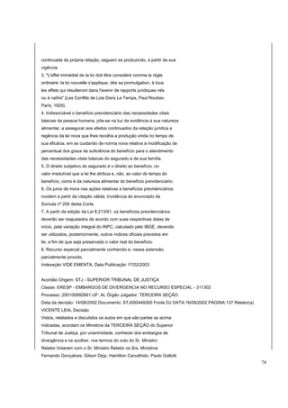 continuada da própria relação, seguem se produzindo, a partir da sua 
vigência. 
3. "L'effet immédiat de la loi doit être considéré comme la règle 
ordinaire: la loi nouvelle s'applique, dès sa promulgation, à tous 
les effets qui résulteront dans l'avenir de rapports juridiques nés 
ou à naître" (Les Conflits de Lois Dans Le Temps, Paul Roubier, 
Paris, 1929). 
4. Indissociável o benefício previdenciário das necessidades vitais 
básicas da pessoa humana, põe-se na luz da evidência a sua natureza 
alimentar, a assegurar aos efeitos continuados da relação jurídica a 
regência da lei nova que lhes recolha a produção vinda no tempo de 
sua eficácia, em se cuidando de norma nova relativa à modificação de 
percentual dos graus de suficiência do benefício para o atendimento 
das necessidades vitais básicas do segurado e de sua família. 
5. O direito subjetivo do segurado é o direito ao benefício, no 
valor irredutível que a lei lhe atribua e, não, ao valor do tempo do 
benefício, como é da natureza alimentar do benefício previdenciário. 
6. Os juros de mora nas ações relativas a benefícios previdenciários 
incidem a partir da citação válida. Incidência do enunciado da 
Súmula nº 204 desta Corte. 
7. A partir da edição da Lei 8.213/91, os benefícios previdenciários 
deverão ser reajustados de acordo com suas respectivas datas de 
início, pela variação integral do INPC, calculado pelo IBGE, devendo 
ser utilizados, posteriormente, outros índices oficiais previstos em 
lei, a fim de que seja preservado o valor real do benefício. 
8. Recurso especial parcialmente conhecido e, nessa extensão, 
parcialmente provido. 
Indexação VIDE EMENTA. Data Publicação 17/02/2003 
Acordão Origem: STJ - SUPERIOR TRIBUNAL DE JUSTIÇA 
Classe: ERESP - EMBARGOS DE DIVERGENCIA NO RECURSO ESPECIAL - 311302 
Processo: 200100992661 UF: AL Órgão Julgador: TERCEIRA SEÇÃO 
Data da decisão: 14/08/2002 Documento: STJ000449300 Fonte DJ DATA:16/09/2002 PÁGINA:137 Relator(a) 
VICENTE LEAL Decisão 
Vistos, relatados e discutidos os autos em que são partes as acima 
indicadas, acordam os Ministros da TERCEIRA SEÇÃO do Superior 
Tribunal de Justiça, por unanimidade, conhecer dos embargos de 
divergência e os acolher, nos termos do voto do Sr. Ministro 
Relator.Votaram com o Sr. Ministro Relator os Srs. Ministros 
Fernando Gonçalves, Gilson Dipp, Hamilton Carvalhido, Paulo Gallotti 
74 
 