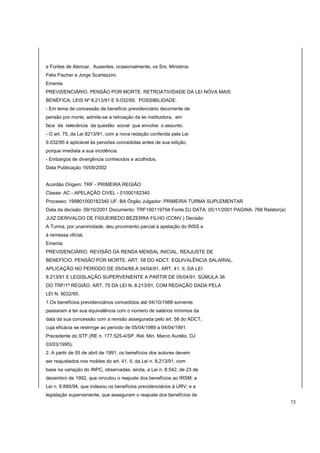 e Fontes de Alencar. Ausentes, ocasionalmente, os Srs. Ministros 
Felix Fischer e Jorge Scartezzini. 
Ementa 
PREVIDENCIÁRIO. PENSÃO POR MORTE. RETROATIVIDADE DA LEI NOVA MAIS 
BENÉFICA. LEIS Nº 8.213/91 E 9.032/95. POSSIBILIDADE. 
- Em tema de concessão de benefício previdenciário decorrente de 
pensão por morte, admite-se a retroação da lei instituidora, em 
face da relevância da questão social que envolve o assunto. 
- O art. 75, da Lei 8213/91, com a nova redação conferida pela Lei 
9.032/95 é aplicável às pensões concedidas antes de sua edição, 
porque imediata a sua incidência. 
- Embargos de divergência conhecidos e acolhidos. 
Data Publicação 16/09/2002 
Acordão Origem: TRF - PRIMEIRA REGIÃO 
Classe: AC - APELAÇÃO CIVEL - 01000182340 
Processo: 199801000182340 UF: BA Órgão Julgador: PRIMEIRA TURMA SUPLEMENTAR 
Data da decisão: 09/10/2001 Documento: TRF100119794 Fonte DJ DATA: 05/11/2001 PAGINA: 768 Relator(a) 
JUIZ DERIVALDO DE FIGUEIREDO BEZERRA FILHO (CONV.) Decisão 
A Turma, por unanimidade, deu provimento parcial à apelação do INSS e 
à remessa oficial. 
Ementa 
PREVIDENCIÁRIO. REVISÃO DA RENDA MENSAL INICIAL. REAJUSTE DE 
BENEFÍCIO. PENSÃO POR MORTE. ART. 58 DO ADCT. EQUIVALÊNCIA SALARIAL. 
APLICAÇÃO NO PERÍODO DE 05/04/89 A 04/04/91. ART. 41, II, DA LEI 
8.213/91 E LEGISLAÇÃO SUPERVENIENTE A PARTIR DE 05/04/91. SÚMULA 36 
DO TRF/1ª REGIÃO. ART. 75 DA LEI N. 8.213/91, COM REDAÇÃO DADA PELA 
LEI N. 9032/95. 
1.Os benefícios previdenciários concedidos até 04/10/1988 somente 
passaram a ter sua equivalência com o número de salários mínimos da 
data da sua concessão com a revisão assegurada pelo art. 58 do ADCT, 
cuja eficácia se restringe ao período de 05/04/1989 a 04/04/1991. 
Precedente do STF (RE n. 177.525-4/SP, Rel. Min. Marco Aurélio, DJ 
03/03/1995). 
2. A partir de 05 de abril de 1991, os benefícios dos autores devem 
ser reajustados nos moldes do art. 41, II, da Lei n. 8.213/91, com 
base na variação do INPC, observadas, ainda, a Lei n. 8.542, de 23 de 
dezembro de 1992, que vinculou o reajuste dos benefícios ao IRSM; a 
Lei n. 8.880/94, que indexou os benefícios previdenciários à URV; e a 
legislação superveniente, que asseguram o reajuste dos benefícios de 
75 
 
