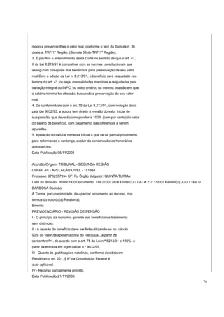 modo a preservar-lhes o valor real, conforme o teor da Súmula n. 36 
deste e. TRF/1ª Região. (Súmula 36 do TRF/1ª Região). 
3. É pacífico o entendimento desta Corte no sentido de que o art. 41, 
II da Lei 8.213/91 é compatível com as normas constitucionais que 
asseguram o reajuste dos benefícios para preservação de seu valor 
real.Com a edição da Lei n. 8.213/91, o benefício será reajustado nos 
termos do art. 41, ou seja, mensalidades mantidas e reajustadas pela 
variação integral do INPC, ou outro critério, na mesma ocasião em que 
o salário mínimo for alterado, buscando a preservação do seu valor 
real. 
4. De conformidade com o art. 75 da Lei 8.213/91, com redação dada 
pela Lei 9032/95, a autora tem direito à revisão do valor inicial de 
sua pensão, que deverá corresponder a 100% (cem por cento) do valor 
do salário de benefício, com pagamento das diferenças a serem 
apuradas. 
5. Apelação do INSS e remessa oficial a que se dá parcial provimento, 
para reformando a sentença, excluir da condenação os honorários 
advocatícios. 
Data Publicação 05/11/2001 
Acordão Origem: TRIBUNAL - SEGUNDA REGIÃO 
Classe: AC - APELAÇÃO CIVEL - 151934 
Processo: 9702357934 UF: RJ Órgão Julgador: QUINTA TURMA 
Data da decisão: 26/09/2000 Documento: TRF200072800 Fonte DJU DATA:21/11/2000 Relator(a) JUIZ CHALU 
BARBOSA Decisão 
A Turma, por unanimidade, deu parcial provimento ao recurso, nos 
termos do voto do(a) Relator(a). 
Ementa 
PREVIDENCIÁRIO - REVISÃO DE PENSÃO 
I - O princípio da isonomia garante aos beneficiários tratamento 
sem distinção. 
II - A revisão do benefício deve ser feita utilizando-se no cálculo 
90% do valor da aposentadoria do "de cujus", a partir de 
sentembro/91, de acordo com o art. 75 da Lei n.º 8213/91 e 100% a 
partir da entrada em vigor da Lei n.º 9032/95. 
III - Quanto às gratificações natalinas, conforme decidido em 
Plenáriom o art. 201, § 6º da Constituição Federal é 
auto-aplicável. 
IV - Recurso parcialmente provido. 
Data Publicação 21/11/2000 
76 
 
