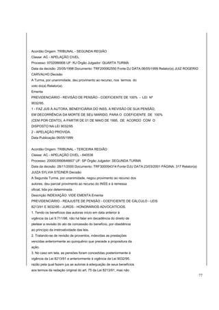 Acordão Origem: TRIBUNAL - SEGUNDA REGIÃO 
Classe: AC - APELAÇÃO CIVEL 
Processo: 9702086906 UF: RJ Órgão Julgador: QUARTA TURMA 
Data da decisão: 20/05/1998 Documento: TRF200062550 Fonte DJ DATA:06/05/1999 Relator(a) JUIZ ROGERIO 
CARVALHO Decisão 
A Turma, por unanimidade, deu provimento ao recurso, nos termos do 
voto do(a) Relator(a). 
Ementa 
PREVIDENCIÁRIO - REVISÃO DE PENSÃO - COEFICIENTE DE 100% - LEI Nº 
9032/95. 
1 - FAZ JUS À AUTORA, BENEFICIÁRIA DO INSS, A REVISÃO DE SUA PENSÃO, 
EM DECORRÊNCIA DA MORTE DE SEU MARIDO, PARA O COEFICIENTE DE 100% 
(CEM POR CENTO), A PARTIR DE 01 DE MAIO DE 1995, DE ACORDO COM O 
DISPOSTO NA LEI 9032/95 
2 - APELAÇÃO PROVIDA. 
Data Publicação 06/05/1999 
Acordão Origem: TRIBUNAL - TERCEIRA REGIÃO 
Classe: AC - APELAÇÃO CIVEL - 640536 
Processo: 200003990646607 UF: SP Órgão Julgador: SEGUNDA TURMA 
Data da decisão: 28/11/2000 Documento: TRF300054314 Fonte DJU DATA:23/03/2001 PÁGINA: 317 Relator(a) 
JUIZA SYLVIA STEINER Decisão 
A Segunda Turma, por unanimidade, negou provimento ao recurso dos 
autores, deu parcial provimento ao recurso do INSS e à remessa 
oficial, tida por determinada. 
Descrição INDEXAÇÃO: VIDE EMENTA Ementa 
PREVIDENCIÁRIO - REAJUSTE DE PENSÃO - COEFICIENTE DE CÁLCULO - LEIS 
8213/91 E 9032/95 - JUROS - HONORÁRIOS ADVOCATÍCIOS. 
1. Tendo os benefícios das autoras início em data anterior à 
vigência da Lei 9.711/98, não há falar em decadência do direito de 
pleitear a revisão do ato de concessão do benefício, por obediência 
ao princípio da irretroatividade das leis. 
2. Tratando-se de revisão de proventos, indevidas as prestações 
vencidas anteriormente ao quinquênio que precede a propositura da 
ação. 
3. No caso em tela, as pensões foram concedidas posteriormente à 
vigência da Lei 8213/91 e anteriormente à vigência da Lei 9032/95, 
razão pela qual fazem jus as autoras à adequação de seus benefícios 
aos termos da redação original do art. 75 da Lei 8213/91, mas não 
77 
 