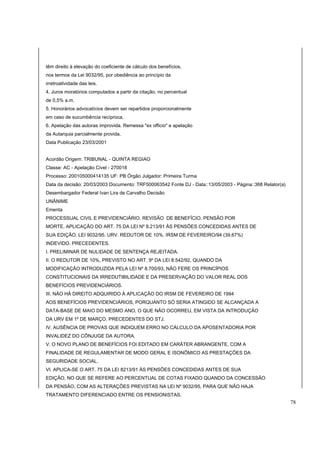 têm direito à elevação do coeficiente de cálculo dos benefícios, 
nos termos da Lei 9032/95, por obediência ao princípio da 
irretroatividade das leis. 
4. Juros moratórios computados a partir da citação, no percentual 
de 0,5% a.m. 
5. Honorários advocatícios devem ser repartidos proporcionalmente 
em caso de sucumbência recíproca. 
6. Apelação das autoras improvida. Remessa "ex officio" e apelação 
da Autarquia parcialmente provida. 
Data Publicação 23/03/2001 
Acordão Origem: TRIBUNAL - QUINTA REGIAO 
Classe: AC - Apelação Civel - 270018 
Processo: 200105000414135 UF: PB Órgão Julgador: Primeira Turma 
Data da decisão: 20/03/2003 Documento: TRF500063542 Fonte DJ - Data::13/05/2003 - Página::368 Relator(a) 
Desembargador Federal Ivan Lira de Carvalho Decisão 
UNÂNIME 
Ementa 
PROCESSUAL CIVIL E PREVIDENCIÁRIO. REVISÃO DE BENEFÍCIO. PENSÃO POR 
MORTE. APLICAÇÃO DO ART. 75 DA LEI Nº 8.213/91 ÀS PENSÕES CONCEDIDAS ANTES DE 
SUA EDIÇÃO. LEI 9032/95. URV. REDUTOR DE 10%. IRSM DE FEVEREIRO/94 (39,67%) 
INDEVIDO. PRECEDENTES. 
I. PRELIMINAR DE NULIDADE DE SENTENÇA REJEITADA. 
II. O REDUTOR DE 10%, PREVISTO NO ART. 9º DA LEI 8.542/92, QUANDO DA 
MODIFICAÇÃO INTRODUZIDA PELA LEI Nº 8.700/93, NÃO FERE OS PRINCÍPIOS 
CONSTITUCIONAIS DA IRREDUTIBILIDADE E DA PRESERVAÇÃO DO VALOR REAL DOS 
BENEFÍCIOS PREVIDENCIÁRIOS. 
III. NÃO HÁ DIREITO ADQUIRIDO À APLICAÇÃO DO IRSM DE FEVEREIRO DE 1994 
AOS BENEFÍCIOS PREVIDENCIÁRIOS, PORQUANTO SÓ SERIA ATINGIDO SE ALCANÇADA A 
DATA-BASE DE MAIO DO MESMO ANO, O QUE NÃO OCORREU, EM VISTA DA INTRODUÇÃO 
DA URV EM 1º DE MARÇO. PRECEDENTES DO STJ. 
IV. AUSÊNCIA DE PROVAS QUE INDIQUEM ERRO NO CÁLCULO DA APOSENTADORIA POR 
INVALIDEZ DO CÔNJUGE DA AUTORA. 
V. O NOVO PLANO DE BENEFÍCIOS FOI EDITADO EM CARÁTER ABRANGENTE, COM A 
FINALIDADE DE REGULAMENTAR DE MODO GERAL E ISONÔMICO AS PRESTAÇÕES DA 
SEGURIDADE SOCIAL. 
VI. APLICA-SE O ART. 75 DA LEI 8213/91 ÀS PENSÕES CONCEDIDAS ANTES DE SUA 
EDIÇÃO, NO QUE SE REFERE AO PERCENTUAL DE COTAS FIXADO QUANDO DA CONCESSÃO 
DA PENSÃO, COM AS ALTERAÇÕES PREVISTAS NA LEI Nº 9032/95, PARA QUE NÃO HAJA 
TRATAMENTO DIFERENCIADO ENTRE OS PENSIONISTAS. 
78 
 