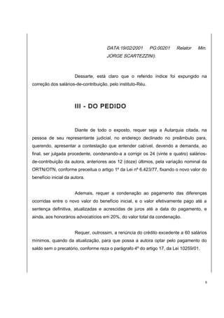 DATA:19/02/2001 PG:00201 Relator Min. 
JORGE SCARTEZZINI). 
Dessarte, está claro que o referido índice foi expungido na 
correção dos salários-de-contribuição, pelo instituto-Réu. 
III - DO PEDIDO 
Diante de todo o exposto, requer seja a Autarquia citada, na 
pessoa de seu representante judicial, no endereço declinado no preâmbulo para, 
querendo, apresentar a contestação que entender cabível, devendo a demanda, ao 
final, ser julgada procedente, condenando-a a corrigir os 24 (vinte e quatro) salários-de- 
contribuição da autora, anteriores aos 12 (doze) últimos, pela variação nominal da 
ORTN/OTN, conforme preceitua o artigo 1º da Lei nº 6.423/77, fixando o novo valor do 
benefício inicial da autora. 
Ademais, requer a condenação ao pagamento das diferenças 
ocorridas entre o novo valor do benefício inicial, e o valor efetivamente pago até a 
sentença definitiva, atualizadas e acrescidas de juros até a data do pagamento, e 
ainda, aos honorários advocatícios em 20%, do valor total da condenação. 
Requer, outrossim, a renúncia do crédito excedente a 60 salários 
mínimos, quando da atualização, para que possa a autora optar pelo pagamento do 
saldo sem o precatório, conforme reza o parágrafo 4º do artigo 17, da Lei 10259/01. 
8 
 