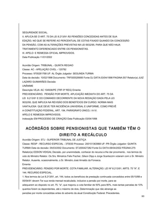 SEGURIDADE SOCIAL. 
II. APLICA-SE O ART. 75 DA LEI 8.213/91 ÀS PENSÕES CONCEDIDAS ANTES DE SUA 
EDIÇÃO, NO QUE SE REFERE AO PERCENTUAL DE COTAS FIXADO QUANDO DA CONCESSÃO 
DA PENSÃO, COM AS ALTERAÇÕES PREVISTAS NA LEI 9032/95, PARA QUE NÃO HAJA 
TRATAMENTO DIFERENCIADO ENTRE OS PENSIONISTAS. 
III. APELO E REMESSA OFICIAL IMPROVIDOS. 
Data Publicação 11/01/2002 
Acordão Origem: TRIBUNAL - QUINTA REGIAO 
Classe: AC - APELAÇÃO CIVEL - 120782 
Processo: 9705261768 UF: AL Órgão Julgador: SEGUNDA TURMA 
Data da decisão: 10/02/1998 Documento: TRF500026906 Fonte DJ DATA:03/04/1998 PAGINA:557 Relator(a) JUIZ 
LAZARO GUIMARÃES Decisão 
UNÂNIME 
Descrição VEJA: AC 104936/PE (TRF-5ª REG) Ementa 
PREVIDENCIÁRIO. PENSÃO POR MORTE. APLICAÇÃO IMEDIATA DO ART. 75 DA 
LEI 8.213/91 E DO COMANDO DECORRENTE DA NOVA REDAÇÃO DADA PELA LEI 
9032/95, QUE IMPLICA NA REVISÃO DOS BENEFÍCIOS EM CURSO. NORMA MAIS 
VANTAJOSA QUE DEVE TER INCIDÊNCIA UNIVERSAL E UNIFORME, COMO PREVÊ 
A CONSTITUIÇÃO FEDERAL, ART. 194, PARÁGRAFO ÚNICO, I A IV. 
APELO E REMESSA IMPROVIDOS. 
Indexação EM PROCESSO DE CRIAÇÃO Data Publicação 03/04/1998 
ACÓRDÃOS SOBRE PENSIONISTAS QUE TAMBÉM TÊM O 
DIREITO A RECÁLCULO 
Acordão Origem: STJ - SUPERIOR TRIBUNAL DE JUSTIÇA 
Classe: RESP - RECURSO ESPECIAL - 370030 Processo: 200101363968 UF: PR Órgão Julgador: QUINTA 
TURMA Data da decisão: 05/03/2002 Documento: STJ000427282 Fonte DJ DATA:08/04/2002 PÁGINA:275 
Relator(a) EDSON VIDIGAL Decisão, por unanimidade, conhecer do recurso e lhe dar provimento, nos termos do 
voto do Ministro Relator. Os Srs. Ministros Felix Fischer, Gilson Dipp e Jorge Scartezzini votaram com o Sr. Ministro 
Relator. Ausente, ocasionalmente, o Sr. Ministro José Arnaldo da Fonseca. 
Ementa 
PREVIDENCIÁRIO. PENSÃO POR MORTE. COTA FAMILIAR. ALTERAÇÃO. LEI Nº 8.213/91, ARTS. 75 "A", E 
144. RECURSO ESPECIAL. 
1. Nos termos da Lei 8.213/91, art. 144, todos os benefícios de prestação continuada concedidos entre 05/10/88 e 
05/04/91 devem Ter sua renda mensal recalculada, inclusive a pensão por morte, para se 
adequarem ao disposto no art. 75, "a", que majorou a cota familiar de 50% para 80%, mais tantas parcelas de 10% 
quantos forem os dependentes, até o máximo de dois. Determinação que não abrange as 
pensões por morte concedidas antes do advento da atual Constituição Federal. Precedentes. 
80 
 