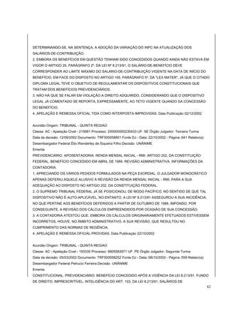 DETERMINANDO-SE, NA SENTENÇA, A ADOÇÃO DA VARIAÇÃO DO INPC NA ATUALIZAÇÃO DOS 
SALÁRIOS-DE-CONTRIBUIÇÃO. 
2. EMBORA OS BENEFÍCIOS EM QUESTÃO TENHAM SIDO CONCEDIDOS QUANDO AINDA NÃO ESTAVA EM 
VIGOR O ARTIGO 29, PARÁGRAFO 2º, DA LEI Nº 8.213/91, O SALÁRIO-DE-BENEFÍCIO DEVE 
CORRESPONDER AO LIMITE MÁXIMO DO SALÁRIO-DE-CONTRIBUIÇÃO VIGENTE NA DATA DE INÍCIO DO 
BENEFÍCIO, EM FACE DO DISPOSTO NO ARTIGO 195, PARÁGRAFO 5º, DA "LEX MATER", JÁ QUE O CITADO 
DIPLOMA LEGAL TEVE O OBJETIVO DE REGULAMENTAR OS DISPOSITIVOS CONSTITUCIONAIS QUE 
TRATAM DOS BENEFÍCIOS PREVIDENCIÁRIOS. 
3. NÃO HÁ QUE SE FALAR EM VIOLAÇÃO A DIREITO ADQUIRIDO, CONSIDERANDO QUE O DISPOSITIVO 
LEGAL JÁ COMENTADO SE REPORTA, EXPRESSAMENTE, AO TETO VIGENTE QUANDO DA CONCESSÃO 
DO BENEFÍCIO. 
4. APELAÇÃO E REMESSA OFICIAL TIDA COMO INTERPOSTA IMPROVIDAS. Data Publicação 02/12/2002 
Acordão Origem: TRIBUNAL - QUINTA REGIAO 
Classe: AC - Apelação Civel - 215681 Processo: 200005000230433 UF: SE Órgão Julgador: Terceira Turma 
Data da decisão: 12/09/2002 Documento: TRF500058801 Fonte DJ - Data::22/10/2002 - Página::641 Relator(a) 
Desembargador Federal Élio Wanderley de Siqueira Filho Decisão UNÂNIME 
Ementa 
PREVIDENCIÁRIO. APOSENTADORIA. RENDA MENSAL INICIAL - RMI. ARTIGO 202, DA CONSTITUIÇÃO 
FEDERAL. BENEFÍCIO CONCEDIDO EM ABRIL DE 1989. REVISÃO ADMINISTRATIVA. INFORMAÇÕES DA 
CONTADORIA. 
1. APRECIANDO OS VÁRIOS PEDIDOS FORMULADOS NA PEÇA EXORDIAL, O JULGADOR MONOCRÁTICO 
APENAS DEFERIU AQUELE ALUSIVO À REVISÃO DA RENDA MENSAL INICIAL - RMI, PARA A SUA 
ADEQUAÇÃO AO DISPOSTO NO ARTIGO 202, DA CONSTITUIÇÃO FEDERAL. 
2. O SUPREMO TRIBUNAL FEDERAL JÁ SE POSICIONOU, DE MODO PACÍFICO, NO SENTIDO DE QUE TAL 
DISPOSITIVO NÃO É AUTO-APLICÁVEL, NO ENTANTO, A LEI Nº 8.213/91 ASSEGUROU A SUA INCIDÊNCIA, 
NO QUE PERTINE AOS BENEFÍCIOS DEFERIDOS A PARTIR DE OUTUBRO DE 1988, IMPONDO, POR 
CONSEGUINTE, A REVISÃO DOS CÁLCULOS EMPREENDIDOS POR OCASIÃO DE SUA CONCESSÃO. 
3. A CONTADORIA ATESTOU QUE, EMBORA OS CÁLCULOS ORIGINARIAMENTE EFETUADOS ESTIVESSEM 
INCORRETOS, HOUVE, NO ÂMBITO ADMINISTRATIVO, A SUA REVISÃO, QUE RESULTOU NO 
CUMPRIMENTO DAS NORMAS DE REGÊNCIA. 
4. APELAÇÃO E REMESSA OFICIAL PROVIDAS. Data Publicação 22/10/2002 
Acordão Origem: TRIBUNAL - QUINTA REGIAO 
Classe: AC - Apelação Civel - 193335 Processo: 9905583971 UF: PE Órgão Julgador: Segunda Turma 
Data da decisão: 05/03/2002 Documento: TRF500058252 Fonte DJ - Data::08/10/2002 - Página::559 Relator(a) 
Desembargador Federal Petrucio Ferreira Decisão UNÂNIME 
Ementa 
CONSTITUCIONAL. PREVIDENCIÁRIO. BENEFÍCIO CONCEDIDO APÓS A VIGÊNCIA DA LEI 8.213/91. FUNDO 
DE DIREITO. IMPRESCRITÍVEL. INTELIGÊNCIA DO ART. 103, DA LEI 8.213/91. SALÁRIOS DE 
82 
 