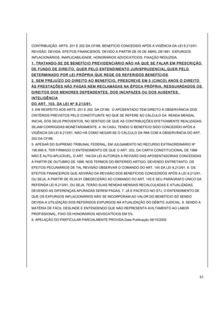 CONTRIBUIÇÃO. ARTS. 201 E 202 DA CF/88. BENEFÍCIO CONCEDIDO APÓS A VIGÊNCIA DA LEI 8.213/91. 
REVISÃO. DEVIDA. EFEITOS FINANCIEROS. DEVIDO A PARTIR DE 05 DE ABRIL DE1991. EXPURGOS 
INFLACIONÁRIOS. INAPLICABILIDADE. HONORÁRIOS ADVOCATÍCIOS. FIXAÇÃO REDUZIDA. 
1. TRATANDO-SE DE BENEFÍCIO PREVIDENCIÁRIO NÃO HÁ QUE SE FALAR EM PRESCRIÇÃO 
DE FUNDO DE DIREITO, QUER PELO ENTENDIMENTO JURISPRUDENCIAL,QUER PELO 
DETERMINADO POR LEI PRÓPRIA QUE REGE OS REFERIDOS BENEFÍCIOS. 
2. SEM PREJUÍZO DO DIREITO AO BENEFÍCIO, PRESCREVE EM 5 (CINCO) ANOS O DIREITO 
ÀS PRESTAÇÕES NÃO PAGAS NEM RECLAMADAS NA ÉPOCA PRÓPRIA, RESGUARDADOS OS 
DIREITOS DOS MENORES DEPENDENTES, DOS INCAPAZES OU DOS AUSENTES. 
INTELIGÊNCIA 
DO ART. 103, DA LEI Nº 8.213/91. 
3. EM RESPEITO AOS ARTS. 201 E 202, DA CF/88, O APOSENTADO TEM DIREITO À OBSERVÂNCIA DOS 
CRITÉRIOS PREVISTOS PELO CONSTITUINTE NO QUE SE REFERE AO CÁLCULO DA RENDA MENSAL 
INICIAL DOS SEUS PROVENTOS, NO SENTIDO DE QUE AS CONTRIBUIÇÕES EFETIVAMENTE REALIZADAS, 
SEJAM CORRIGIDAS MONETARIAMENTE. 4. IN CASU, TENDO O BENEFÍCIO SIDO CONCEDIDO APÓS A 
VIGÊNCIA DA LEI 8.213/91, NÃO HÁ COMO NEGAR-SE O CÁLCULO DA RMI COM A OBSERVÂNCIA DO ART. 
202 DA CF/88. 
5. APESAR DO SUPREMO TRIBUNAL FEDERAL, EM JULGAMENTO NO RECURSO EXTRAORDINÁRIO Nº 
196.695-5, TER FIRMADO O ENTENDIMENTO DE QUE O ART. 202, DA CARTA CONSTITUCIONAL DE 1988 
NÃO É AUTO-APLICÁVEL, O ART. 144 DA LEI AUTORIZA A REVISÃO DAS APOSENTADORIAS CONCEDIDAS 
A PARTIR DE OUTUBRO DE 1988, NOS TERMOS DO REFERIDO ARTIGO, DEVENDO ENTRETANTO, OS 
EFEITOS PECUNIÁRIOS DE TAL REVISÃO OBSERVAR O COMANDO DO ART. 145 DA LEI 8.213/91. 6. OS 
EFEITOS FINANCEIROS QUE ADVIRÃO DA REVISÃO DOS BENEFÍCIOS CONCEDIDOS APÓS A LEI 8.213/91, 
OU SEJA, A PARTIR DE 05.04.91 OBEDECERÃO AO COMANDO DO ART. 145 E SEU PARÁGRAFO ÚNICO DA 
REFERIDA LEI 8.213/91, OU SEJA, TERÃO SUAS RENDAS MENSAIS RECALCULADAS E ATUALIZADAS, 
DEVENDO AS DIFERENÇAS APURADAS SEREM PAGAS. 7. JÁ E PACÍFICO NO STJ, O ENTENDIMENTO DE 
QUE OS EXPURGOS INFLACIONÁRIOS NÃO SE INCORPORAM AO VALOR DO BENEFÍCIO SÓ SENDO 
DEVIDA A UTILIZAÇÃO DOS REFERIDOS EXPURGOS NA ATUALIZAÇÃO DO DÉBITO JUDICIAL. 8. SENDO A 
MATÉRIA DE FÁCIL DESLINDE E ENTENDENDO QUE NÃO REPRESENTA AVILTAMENTO AO LABOR 
PROFISSIONAL, FIXO OS HONORÁRIOS ADVOCATÍCIOS EM 5%. 
9. APELAÇÃO DO PARTICULAR PARCIALMENTE PROVIDA.Data Publicação 08/10/2002 
83 
 