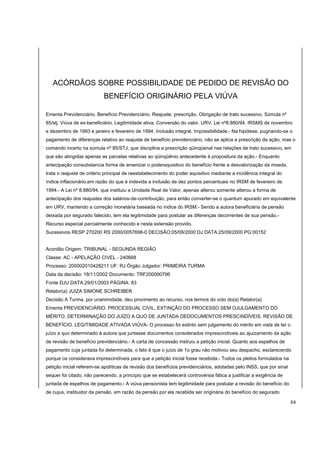ACÓRDÃOS SOBRE POSSIBILIDADE DE PEDIDO DE REVISÃO DO 
BENEFÍCIO ORIGINÁRIO PELA VIÚVA 
Ementa Previdenciário. Benefício Previdenciário. Reajuste. prescrição. Obrigação de trato sucessivo. Súmula nº 
85/stj. Viúva de ex-beneficiário. Legitimidade ativa. Conversão do valor. URV. Lei nº8.880/94. IRSMS de novembro 
e dezembro de 1993 e janeiro e fevereiro de 1994. Inclusão integral. Impossibilidade.- Na hipótese, pugnando-se o 
pagamento de diferenças relativo ao reajuste de benefício previdenciário, não se aplica a prescrição da ação, mas o 
comando incerto na súmula nº 85/STJ, que disciplina a prescrição qüinqüenal nas relações de trato sucessivo, em 
que são atingidas apenas as parcelas relativas ao qüinqüênio antecedente à propositura da ação.- Enquanto 
antecipação consubstancia forma de amenizar o poderaquisitivo do benefício frente a desvalorização da moeda, 
trata o reajuste de critério principal de reestabelecimento do poder aquisitivo mediante a incidência integral do 
índice inflacionário,em razão do que é indevida a inclusão de dez pontos percentuais no IRSM de fevereiro de 
1994.- A Lei nº 8.880/94, que instituiu a Unidade Real de Valor, apenas alterou somente alterou a forma de 
antecipação dos reajustes dos salários-de-contribuição, para então converter-se o quantum apurado em equivalente 
em URV, mantendo a correção monetária baseada no índice do IRSM.- Sendo a autora beneficiária de pensão 
deixada por segurado falecido, tem ela legitimidade para postular as diferenças decorrentes de sua pensão.- 
Recurso especial parcialmente conhecido e nesta extensão provido. 
Sucessivos RESP 270200 RS 2000/0057698-0 DECISÃO:05/09/2000 DJ DATA:25/09/2000 PG:00152 
Acordão Origem: TRIBUNAL - SEGUNDA REGIÃO 
Classe: AC - APELAÇÃO CIVEL - 240668 
Processo: 200002010428211 UF: RJ Órgão Julgador: PRIMEIRA TURMA 
Data da decisão: 18/11/2002 Documento: TRF200090796 
Fonte DJU DATA:29/01/2003 PÁGINA: 83 
Relator(a) JUIZA SIMONE SCHREIBER 
Decisão A Turma, por unanimidade, deu provimento ao recurso, nos termos do voto do(a) Relator(a). 
Ementa PREVIDENCIÁRIO. PROCESSUAL CIVIL. EXTINÇÃO DO PROCESSO SEM OJULGAMENTO DO 
MÉRITO. DETERMINAÇÃO DO JUÍZO A QUO DE JUNTADA DEDOCUMENTOS PRESCINDÍVEIS. REVISÃO DE 
BENEFÍCIO. LEGITIMIDADE ATIVADA VIÚVA- O processo foi extinto sem julgamento do mérito em vista de ter o 
juízo a quo determinado à autora que juntasse documentos considerados imprescindíveis ao ajuizamento da ação 
de revisão de benefício previdenciário.- A carta de concessão instruiu a petição inicial. Quanto aos espelhos de 
pagamento cuja juntada foi determinada, o fato é que o juízo de 1o grau não motivou seu despacho, esclarecendo 
porque os considerava imprescindíveis para que a petição inicial fosse recebida.- Todos os pleitos formulados na 
petição inicial referem-se apolíticas de revisão dos benefícios previdenciários, adotadas pelo INSS, que por sinal 
sequer foi citado, não parecendo, a princípio que se estabelecerá controvérsia fática a justificar a exigência de 
juntada de espelhos de pagamento.- A viúva pensionista tem legitimidade para postular a revisão do benefício do 
de cujus, instituidor da pensão, em razão da pensão por ela recebida ser originária do benefício do segurado 
84 
 
