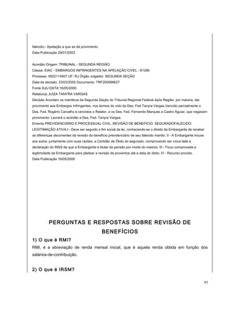 falecido.- Apelação a que se dá provimento. 
Data Publicação 29/01/2003 
Acordão Origem: TRIBUNAL - SEGUNDA REGIÃO 
Classe: EIAC - EMBARGOS INFRINGENTES NA APELAÇÃO CIVEL - 81266 
Processo: 9502114507 UF: RJ Órgão Julgador: SEGUNDA SEÇÃO 
Data da decisão: 23/03/2000 Documento: TRF200066627 
Fonte DJU DATA:16/05/2000 
Relator(a) JUIZA TANYRA VARGAS 
Decisão Acordam os membros da Segunda Seção do Tribunal Regional Federal da2a Região, por maioria, dar 
provimento aos Embargos Infringentes, nos termos do voto da Des. Fed Tanyra Vargas.Vencido parcialmente o 
Des. Fed. Rogério Carvalho e vencidos o Relator, e os Des. Fed. Fernando Marques e Castro Aguiar, que negavam 
provimento. Lavrará o acórdão a Des. Fed. Tanyra Vargas. 
Ementa PREVIDENCIÁRIO E PROCESSUAL CIVIL. REVISÃO DE BENEFÍCIO. SEGURADOFALECIDO. 
LEGITIMAÇÃO ATIVA.I - Deve ser seguido o fim social da lei, conhecendo-se o direito da Embargante de receber 
as diferenças decorrentes da revisão do benefício previdenciário de seu falecido marido; II - A Embargante trouxe 
aos autos, juntamente com suas razões, a Certidão de Óbito do segurado, comprovando ser viúva dele e 
declaração do INSS de que a Embargante é titular da pensão por morte do mesmo; III - Ficou comprovada a 
legitimidade da Embargante para pleitear a revisão de proventos até a data do óbito; IV - Recurso provido. 
Data Publicação 16/05/2000 
PERGUNTAS E RESPOSTAS SOBRE REVISÃO DE 
BENEFÍCIOS 
1) O que é RMI? 
RMI, é a abreviação de renda mensal inicial, que é aquela renda obtida em função dos 
salários-de-contribuição. 
2) O que é IRSM? 
85 
 