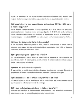 IRSM é a abreviação de um índice econômico utilizado antigamente pelo governo, para 
reajuste dos benefícios previdenciários, e quer dizer, índice de reajuste do salário-mínimo. 
3) É possível entrar com os pedidos de aplicação da ORTN e IRSM para 
o mesmo segurado? 
Não é possível, pois os segurados incluídos no período de 77 à 88 tiveram um prejuízo no 
cálculo do benefício inicial, da mesma forma que àqueles de 94 à 97. Isto posto, verifica-se 
que a fundamentação do IRSM não cabe para os aposentados de 77 à 88 e vice-versa. O 
mesmo vale para o período de 88 à 91, não cabendo para nenhum dos casos acima citados. 
4) O que é o documento Carta de Concessão? 
É um documento obtido nos postos do INSS, onde irá constar todos os dados sobre o 
benefício, como o valor dos salários-de-contribuição e outros dados, Após 1991, as Cartas de 
Concessão já vêm com todos esses dados. 
5) Há prescrição para o pedido de revisão? 
No meu entender não, pois o pedido de benefício ou de revisão é de cunho alimentar, de 
subsistência, motivo de ordem pública, social, portanto, de aplicabilidade imediata e qualquer 
tempo. (vide acórdãos no material). 
6) O que é a prescrição quinquenal? 
É a prescrição ao pedido de prestações não pagas ou diferenças eventuais. Somente se 
poderá pedir os valores não recebidos de 5 anos anteriores à propositura da ação. 
7) Há necessidade de se entrar com planilha de cálculo? 
No JEFde São Paulo não há necessidade, pois já existe dentro dele uma contadoria judicial 
que irá efetuar os cálculos no momento da sentença. 
8) Porque pedir justiça gratuita na revisão de benefício? 
Porque é uma prestação de cunho alimentar, de subsistência e não deve haver sucumbência 
para os autores, que no caso serão os aposentados e pensionistas. 
86 
 
