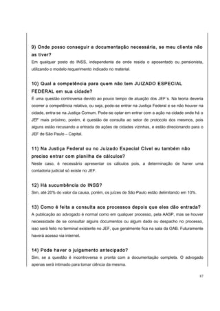 9) Onde posso conseguir a documentação necessária, se meu cliente não 
as tiver? 
Em qualquer posto do INSS, independente de onde resida o aposentado ou pensionista, 
utilizando o modelo requerimento indicado no material. 
10) Qual a competência para quem não tem JUIZADO ESPECIAL 
FEDERAL em sua cidade? 
É uma questão controversa devido ao pouco tempo de atuação dos JEF´s. Na teoria deveria 
ocorrer a competência relativa, ou seja, pode-se entrar na Justiça Federal e se não houver na 
cidade, entra-se na Justiça Comum. Pode-se optar em entrar com a ação na cidade onde há o 
JEF mais próximo, porém, é questão de consulta ao setor de protocolo dos mesmos, pois 
alguns estão recusando a entrada de ações de cidades vizinhas, e estão direcionando para o 
JEF de São Paulo – Capital. 
11) Na Justiça Federal ou no Juizado Especial Cível eu também não 
preciso entrar com planilha de cálculos? 
Neste caso, é necessário apresentar os cálculos pois, a determinação de haver uma 
contadoria judicial só existe no JEF. 
12) Há sucumbência do INSS? 
Sim, até 20% do valor da causa, porém, os juízes de São Paulo estão delimitando em 10%. 
13) Como é feita a consulta aos processos depois que eles dão entrada? 
A publicação ao advogado é normal como em qualquer processo, pela AASP, mas se houver 
necessidade de se consultar alguns documentos ou algum dado ou despacho no processo, 
isso será feito no terminal existente no JEF, que geralmente fica na sala da OAB. Futuramente 
haverá acesso via internet. 
14) Pode haver o julgamento antecipado? 
Sim, se a questão é incontroversa e pronta com a documentação completa. O advogado 
apenas será intimado para tomar ciência da mesma. 
87 
 