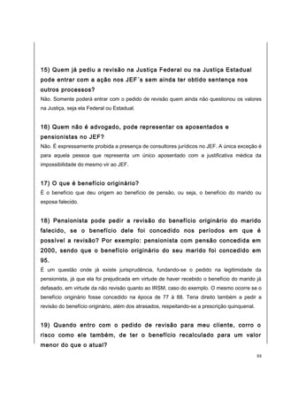 15) Quem já pediu a revisão na Justiça Federal ou na Justiça Estadual 
pode entrar com a ação nos JEF´s sem ainda ter obtido sentença nos 
outros processos? 
Não. Somente poderá entrar com o pedido de revisão quem ainda não questionou os valores 
na Justiça, seja ela Federal ou Estadual. 
16) Quem não é advogado, pode representar os aposentados e 
pensionistas no JEF? 
Não. É expressamente proibida a presença de consultores jurídicos no JEF. A única exceção é 
para aquela pessoa que representa um único aposentado com a justificativa médica da 
impossibilidade do mesmo vir ao JEF. 
17) O que é benefício originário? 
É o benefício que deu origem ao benefício de pensão, ou seja, o benefício do marido ou 
esposa falecido. 
18) Pensionista pode pedir a revisão do benefício originário do marido 
falecido, se o benefício dele foi concedido nos períodos em que é 
possível a revisão? Por exemplo: pensionista com pensão concedida em 
2000, sendo que o benefício originário do seu marido foi concedido em 
95. 
É um questão onde já existe jurisprudência, fundando-se o pedido na legitimidade da 
pensionista, já que ela foi prejudicada em virtude de haver recebido o benefício do marido já 
defasado, em virtude da não revisão quanto ao IRSM, caso do exemplo. O mesmo ocorre se o 
benefício originário fosse concedido na época de 77 à 88. Teria direito também a pedir a 
revisão do benefício originário, além dos atrasados, respeitando-se a prescrição quinquenal. 
19) Quando entro com o pedido de revisão para meu cliente, corro o 
risco como ele também, de ter o benefício recalculado para um valor 
menor do que o atual? 
88 
 