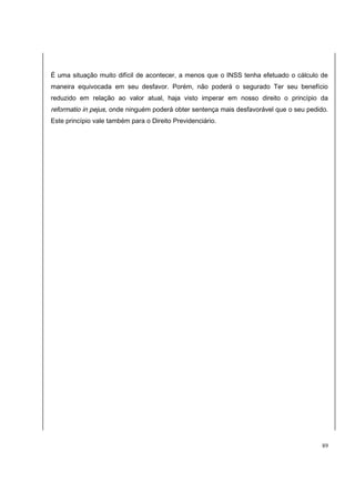 É uma situação muito difícil de acontecer, a menos que o INSS tenha efetuado o cálculo de 
maneira equivocada em seu desfavor. Porém, não poderá o segurado Ter seu benefício 
reduzido em relação ao valor atual, haja visto imperar em nosso direito o princípio da 
reformatio in pejus, onde ninguém poderá obter sentença mais desfavorável que o seu pedido. 
Este princípio vale também para o Direito Previdenciário. 
89 
 