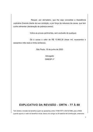 Requer, por derradeiro, que lhe seja concedida a Assistência 
Judiciária Gratuita diante de sua condição, e por força da natureza da causa, que tem 
cunho alimentar (declaração de pobreza anexo). 
Indica as provas pertinentes, sem exclusão de qualquer. 
Dá à causa o valor de R$ 13.963,30 (treze mil, novecentos e 
sessenta e três reais e trinta centavos). 
São Paulo, 16 de junho de 2003 
Advogado 
OAB/SP nº 
EXPLICATIVO DA REVISÃO - ORTN - 77 À 88 
Tem direito a revisão de benefício quem se aposentou entre 17/06/1977 e 05/10/1988, pois o INSS 
quando apurou o valor do benefício inicial, deixou de corrigir os 24 salários-de-contribuição, anteriores 
9 
 