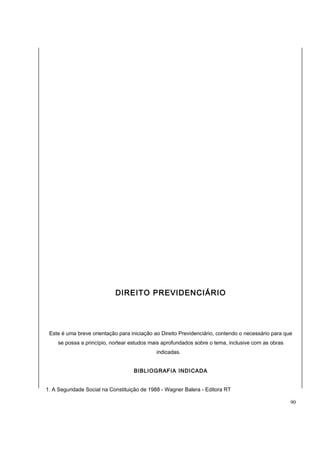 DIREITO PREVIDENCIÁRIO 
Este é uma breve orientação para iniciação ao Direito Previdenciário, contendo o necessário para que 
se possa a princípio, nortear estudos mais aprofundados sobre o tema, inclusive com as obras 
indicadas. 
BIBLIOGRAFIA INDICADA 
1. A Seguridade Social na Constituição de 1988 - Wagner Balera - Editora RT 
90 
 