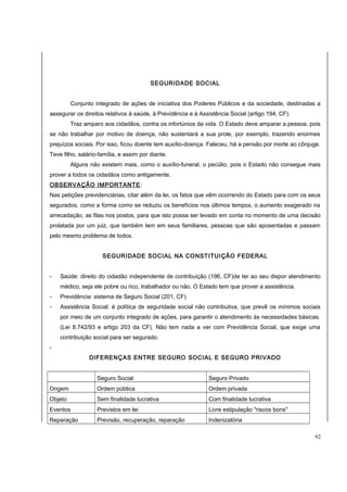 SEGURIDADE SOCIAL 
Conjunto integrado de ações de iniciativa dos Poderes Públicos e da sociedade, destinadas a 
assegurar os direitos relativos à saúde, à Previdência e à Assistência Social (artigo 194, CF). 
Traz amparo aos cidadãos, contra os infortúnios da vida. O Estado deve amparar a pessoa, pois 
se não trabalhar por motivo de doença, não sustentará a sua prole, por exemplo, trazendo enormes 
prejuízos sociais. Por isso, ficou doente tem auxílio-doença. Faleceu, há a pensão por morte ao cônjuge. 
Teve filho, salário-família, e assim por diante. 
Alguns não existem mais, como o auxílio-funeral, o pecúlio, pois o Estado não consegue mais 
prover a todos os cidadãos como antigamente. 
OBSERVAÇÃO IMPORTANTE: 
Nas petições previdenciárias, citar além da lei, os fatos que vêm ocorrendo do Estado para com os seus 
segurados, como a forma como se reduziu os benefícios nos últimos tempos, o aumento exagerado na 
arrecadação, as filas nos postos, para que isto possa ser levado em conta no momento de uma decisão 
prolatada por um juiz, que também tem em seus familiares, pessoas que são aposentadas e passam 
pelo mesmo problema de todos. 
SEGURIDADE SOCIAL NA CONSTITUIÇÃO FEDERAL 
- Saúde: direito do cidadão independente de contribuição (196, CF)de ter ao seu dispor atendimento 
médico, seja ele pobre ou rico, trabalhador ou não. O Estado tem que prover a assistência. 
- Previdência: sistema de Seguro Social (201, CF) 
- Assistência Social: é política de seguridade social não contributiva, que prevê os mínimos sociais 
por meio de um conjunto integrado de ações, para garantir o atendimento às necessidades básicas. 
(Lei 8.742/93 e artigo 203 da CF). Não tem nada a ver com Previdência Social, que exige uma 
contribuição social para ser segurado. 
- 
DIFERENÇAS ENTRE SEGURO SOCIAL E SEGURO PRIVADO 
Seguro Social Seguro Privado 
Origem Ordem pública Ordem privada 
Objeto Sem finalidade lucrativa Com finalidade lucrativa 
Eventos Previstos em lei Livre estipulação "riscos bons" 
Reparação Previsão, recuperação, reparação Indenizatória 
92 
 