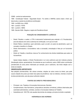 CEME - central de medicamentos 
1988 - Constituição Federal - Seguridade Social - Foi extinto o SINPAS, sendo criado o SUS, que 
desvinculou a saúde da previdência (contribuição) 
1990 - Lei 8029 criou o INSS 
1991 - Lei 8212 - PCPS 
1991 - Lei 8213 - PBPS 
1999 - Decreto 3048 - Regulou o regime da Previdência Social 
POSIÇÃO NO ORDENAMENTO JURÍDICO 
- Direito Tributário x custeio: o CTN é instrumento fundamental para entender o D. Previdenciário, 
pois ele estipula como será a cobrança da contribuição, e em que vai incidir. 
- Direito Público x benefícios: quem administra, quem vai abrir um posto de atendimento, quem vai 
conceder o benefício é o Estado 
- Direito Administrativo x funcionalismo: toda a concessão, arrecadação é feita por um funcionário 
público 
- Direito do Trabalho x benefícios: deve-se Ter conhecimento dos direitos trabalhistas para saber se 
há benefícios. 
Apesar destas relações, o Direito Previdenciário é um ramo autônomo pois tem institutos próprios 
(fiscalização própria, aposentadoria). Se entender-se que é autônomo, pode o INSS cobrar contribuição 
previdenciária do aviso prévio indenizado por exemplo, pois é autônomo, não tendo relação com o 
direito do trabalho. 
OBSERVAÇÃO IMPORTANTE: 
Nas petições previdenciárias, não colocar ementas, citações de outros ramos do direito, pois pode 
causar antipatia dos juízes que tratam das ações de previdência. Usar os institutos, ementas e doutrina 
da área previdenciária, pois ela possui suficiente material. 
FONTES DE DIREITO PREVIDENCIÁRIO 
- Principais: Leis, Tratados e Convenções Internacionais, Decretos 
- Complementares: Atos Normativos, jurisprudência (decisões normativas), práticas observadas pela 
autoridade administrativa, contratos, acordos e Convenções Coletivas de Trabalho. 
- Subsidiárias (art. 108 CTN): são aquelas decorrentes da analogia, princípios de direito e eqüidade 
HIERARQUIA DAS NORMAS 
94 
 