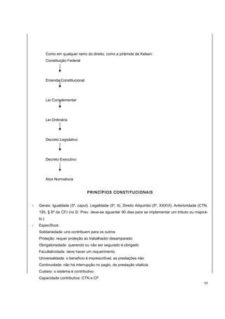 Como em qualquer ramo do direito, como a pirâmide de Kelsen: 
Constituição Federal 
Emenda Constitucional 
Lei Complementar 
Lei Ordinária 
Decreto Legislativo 
Decreto Executivo 
Atos Normativos 
PRINCÍPIOS CONSTITUCIONAIS 
- Gerais: Igualdade (5º, caput), Legalidade (5º, II), Direito Adquirido (5º, XXXVI), Anterioridade (CTN, 
195, § 6º da CF) (no D. Prev. deve-se aguardar 90 dias para se implementar um tributo ou majorá-lo.) 
- Específicos: 
Solidariedade: uns contribuem para os outros 
Proteção: requer proteção ao trabalhador desamparado 
Obrigatoriedade: querendo ou não ser segurado é obrigado 
Facultatividade: deve haver um requerimento 
Universalidade: o benefício é imprescritível, as prestações não 
Continuidade: não há interrupção no pagto. da prestação vitalícia 
Custeio: o sistema é contributivo 
Capacidade contributiva: CTN e CF 
95 
 