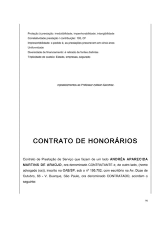 Proteção à prestação: irredutibilidade, impenhorabilidade, intangibilidade 
Correlatividade prestação / contribuição: 195, CF 
Imprescritibilidade: o pedido é, as prestações prescrevem em cinco anos 
Uniformidade 
Diversidade de financiamento: é retirado de fontes distintas 
Triplicidade de custeio: Estado, empresas, segurado 
Agradecimentos ao Professor Adílson Sanchez 
CONTRATO DE HONORÁRIOS 
Contrato de Prestação de Serviço que fazem de um lado ANDRÉA APARECIDA 
MARTINS DE ARAÚJO, ora denominado CONTRATANTE e, de outro lado, (nome 
advogado (os)), inscrito na OAB/SP, sob o nº 195.702, com escritório na Av. Doze de 
Outubro, 66 - V. Buarque, São Paulo, ora denominado CONTRATADO, acordam o 
seguinte: 
96 
 