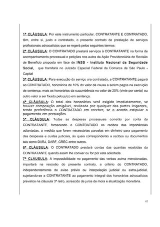 1ª CLÁUSULA: Por este instrumento particular, CONTRATANTE E CONTRATADO, 
têm, entre si, justo e contratado, o presente contrato de prestação de serviços 
profissionais advocatícios que se regerá pelos seguintes termos: 
2ª CLÁUSULA: O CONTRATADO prestará serviços à CONTRATANTE na forma de 
acompanhamento processual e petições nos autos da Ação Previdenciária de Revisão 
de Benefício proposta em face de INSS - Instituto Nacional da Seguridade 
Social, que tramitará no Juizado Especial Federal da Comarca de São Paulo - 
Capital 
3ª CLÁUSULA: Para execução do serviço ora contratado, a CONTRATANTE pagará 
ao CONTRATADO, honorários de 10% do valor da causa a serem pagos na execução 
de sentença, mais os honorários da sucumbência no valor de 20% (vinte por cento) ou 
outro valor a ser fixado pelo juízo em sentença. 
4ª CLÁUSULA: O total dos honorários será exigido imediatamente, se 
houver composição amigável, realizada por qualquer das partes litigantes, 
tendo preferência o CONTRATADO em receber, se o acordo estipular o 
pagamento em prestações 
5ª CLÁUSULA: Todas as despesas processuais correrão por conta da 
CONTRATANTE, fornecendo o CONTRATADO os recibos das importâncias 
adiantadas, a medida que forem necessárias parcelas em dinheiro para pagamento 
das despesas e custas judiciais, às quais corresponderão a recibos ou documentos 
tais como DARJ, DARF, GREC entre outros. 
6ª CLÁUSULA: O CONTRATADO prestará contas das quantias recebidas da 
CONTRATANTE quando assim lhe convier ou for por esta solicitada. 
7ª CLÁUSULA: A impossibilidade no pagamento das verbas acima mencionadas, 
importará na rescisão do presente contrato, a critério do CONTRATADO, 
independentemente de aviso prévio ou interpelação judicial ou extra-judicial, 
sujeitando-se a CONTRATANTE ao pagamento integral dos honorários advocatícios 
previstos na cláusula 3ª retro, acrescido de juros de mora e atualização monetária. 
97 
 
