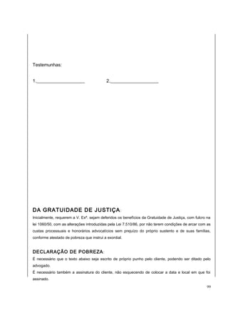 Testemunhas: 
1._____________________ 2._____________________ 
DA GRATUIDADE DE JUSTIÇA: 
Inicialmente, requerem a V. Exª. sejam deferidos os benefícios da Gratuidade de Justiça, com fulcro na 
lei 1060/50, com as alterações introduzidas pela Lei 7.510/86, por não terem condições de arcar com as 
custas processuais e honorários advocatícios sem prejuízo do próprio sustento e de suas famílias, 
conforme atestado de pobreza que instrui a exordial. 
DECLARAÇÃO DE POBREZA: 
É necessário que o texto abaixo seja escrito de próprio punho pelo cliente, podendo ser ditado pelo 
advogado. 
É necessário também a assinatura do cliente, não esquecendo de colocar a data e local em que foi 
assinado. 
99 
 