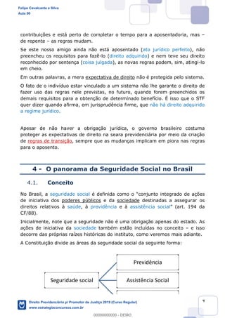 9
contribuições e está perto de completar o tempo para a aposentadoria, mas
de repente as regras mudam.
Se este nosso amigo ainda não está aposentado (ato jurídico perfeito), não
preencheu os requisitos para fazê-lo (direito adquirido) e nem teve seu direito
reconhecido por sentença (coisa julgada), as novas regras podem, sim, atingi-lo
em cheio.
Em outras palavras, a mera expectativa de direito não é protegida pelo sistema.
O fato de o indivíduo estar vinculado a um sistema não lhe garante o direito de
fazer uso das regras nele previstas, no futuro, quando forem preenchidos os
demais requisitos para a obtenção de determinado benefício. É isso que o STF
quer dizer quando afirma, em jurisprudência firme, que não há direito adquirido
a regime jurídico.
Apesar de não haver a obrigação jurídica, o governo brasileiro costuma
proteger as expectativas de direito na seara previdenciária por meio da criação
de regras de transição, sempre que as mudanças implicam em piora nas regras
para o aposento.
4 - O panorama da Seguridade Social no Brasil
4.1. Conceito
No Brasil, a seguridade social egrado de ações
de iniciativa dos poderes públicos e da sociedade destinadas a assegurar os
direitos relativos à saúde, à previdência e à assistência social
CF/88).
Inicialmente, note que a seguridade não é uma obrigação apenas do estado. As
ações de iniciativa da sociedade também estão incluídas no conceito e isso
decorre das próprias raízes históricas do instituto, como veremos mais adiante.
A Constituição divide as áreas da seguridade social da seguinte forma:
Seguridade social
Previdência
Assistência Social
Saúde
Felipe Cavalcante e Silva
Aula 00
Direito Previdenciário p/ Promotor de Justiça 2019 (Curso Regular)
www.estrategiaconcursos.com.br
0
00000000000 - DEMO
 
