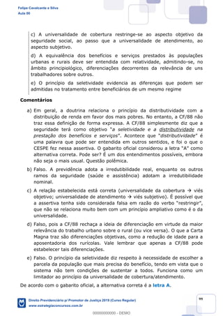 99
c) A universalidade de cobertura restringe-se ao aspecto objetivo da
seguridade social, ao passo que a universalidade de atendimento, ao
aspecto subjetivo.
d) A equivalência dos benefícios e serviços prestados às populações
urbanas e rurais deve ser entendida com relatividade, admitindo-se, no
âmbito principiológico, diferenciações decorrentes da relevância de uns
trabalhadores sobre outros.
e) O princípio da seletividade evidencia as diferenças que podem ser
admitidas no tratamento entre beneficiários de um mesmo regime
Comentários
a) Em geral, a doutrina relaciona o princípio da distributividade com a
distribuição de renda em favor dos mais pobres. No entanto, a CF/88 não
traz essa definição de forma expressa. A CF/88 simplesmente diz que a
seguridade terá como objetivo a seletividade e a distributividade na
prestação dos benefícios e serviços distributividade
uma palavra que pode ser entendida em outros sentidos, e foi o que o
CESPE fez nessa assertiva. O gabarito oficial considerou a letra A como
alternativa correta. Pode ser? É um dos entendimentos possíveis, embora
não seja o mais usual. Questão polêmica.
b) Falso. A previdência adota a irredutibilidade real, enquanto os outros
ramos da seguridade (saúde e assistência) adotam a irredutibilidade
nominal.
c) A relação estabelecida está correta (universalidade da cobertura viés
objetivo; universalidade de atendimento viés subjetivo). É possível que
a assertiva tenha sido considerada
que não se relaciona muito bem com um princípio ampliativo como é o da
universalidade.
d) Falso, pois a CF/88 rechaça a ideia de diferenciação em virtude da maior
relevância do trabalho urbano sobre o rural (ou vice versa). O que a Carta
Magna traz são diferenciações objetivas, como a redução de idade para a
aposentadoria dos rurícolas. Vale lembrar que apenas a CF/88 pode
estabelecer tais diferenciações.
e) Falso. O princípio da seletividade diz respeito à necessidade de escolher a
parcela da população que mais precisa do benefício, tendo em vista que o
sistema não tem condições de sustentar a todos. Funciona como um
limitador ao princípio da universalidade de cobertura/atendimento.
De acordo com o gabarito oficial, a alternativa correta é a letra A.
Felipe Cavalcante e Silva
Aula 00
Direito Previdenciário p/ Promotor de Justiça 2019 (Curso Regular)
www.estrategiaconcursos.com.br
0
00000000000 - DEMO
 