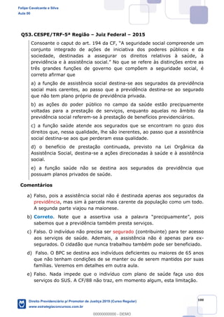 100
Q53. CESPE/TRF-5ª Região Juiz Federal 2015
conjunto integrado de ações de iniciativa dos poderes públicos e da
sociedade, destinadas a assegurar os direitos relativos à saúde, à
prev
três grandes funções de governo que compõem a seguridade social, é
correto afirmar que
a) a função de assistência social destina-se aos segurados da previdência
social mais carentes, ao passo que a previdência destina-se ao segurado
que não tem plano próprio de previdência privada.
b) as ações do poder público no campo da saúde estão precipuamente
voltadas para a prestação de serviços, enquanto aquelas no âmbito da
previdência social referem-se à prestação de benefícios previdenciários.
c) a função saúde atende aos segurados que se encontram no gozo dos
direitos que, nessa qualidade, lhe são inerentes, ao passo que a assistência
social destina-se aos que perderam essa qualidade.
d) o benefício de prestação continuada, previsto na Lei Orgânica da
Assistência Social, destina-se a ações direcionadas à saúde e à assistência
social.
e) a função saúde não se destina aos segurados da previdência que
possuam planos privados de saúde.
Comentários
a) Falso, pois a assistência social não é destinada apenas aos segurados da
previdência, mas sim à parcela mais carente da população como um todo.
A segunda parte viajou na maionese.
b) Correto , pois
sabemos que a previdência também presta serviços.
c) Falso. O indivíduo não precisa ser segurado (contribuinte) para ter acesso
aos serviços de saúde. Ademais, a assistência não é apenas para ex-
segurados. O cidadão que nunca trabalhou também pode ser beneficiado.
d) Falso. O BPC se destina aos indivíduos deficientes ou maiores de 65 anos
que não tenham condições de se manter ou de serem mantidos por suas
famílias. Veremos em detalhes em outra aula.
e) Falso. Nada impede que o indivíduo com plano de saúde faça uso dos
serviços do SUS. A CF/88 não traz, em momento algum, esta limitação.
Felipe Cavalcante e Silva
Aula 00
Direito Previdenciário p/ Promotor de Justiça 2019 (Curso Regular)
www.estrategiaconcursos.com.br
0
00000000000 - DEMO
 