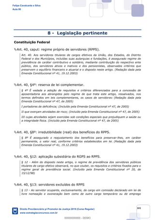 101
8 - Legislação pertinente
Constituição Federal
Art. 40, caput: regime próprio de servidores (RPPS).
Art. 40. Aos servidores titulares de cargos efetivos da União, dos Estados, do Distrito
Federal e dos Municípios, incluídas suas autarquias e fundações, é assegurado regime de
previdência de caráter contributivo e solidário, mediante contribuição do respectivo ente
público, dos servidores ativos e inativos e dos pensionistas, observados critérios que
preservem o equilíbrio financeiro e atuarial e o disposto neste artigo. (Redação dada pela
Emenda Constitucional nº 41, 19.12.2003)
Art. 40, §4º: reserva de lei complementar.
§ 4º É vedada a adoção de requisitos e critérios diferenciados para a concessão de
aposentadoria aos abrangidos pelo regime de que trata este artigo, ressalvados, nos
termos definidos em leis complementares, os casos de servidores: (Redação dada pela
Emenda Constitucional nº 47, de 2005)
I portadores de deficiência; (Incluído pela Emenda Constitucional nº 47, de 2005)
II que exerçam atividades de risco; (Incluído pela Emenda Constitucional nº 47, de 2005)
III cujas atividades sejam exercidas sob condições especiais que prejudiquem a saúde ou
a integridade física. (Incluído pela Emenda Constitucional nº 47, de 2005)
Art. 40, §8º: irredutibilidade (real) dos benefícios do RPPS.
§ 8º É assegurado o reajustamento dos benefícios para preservar-lhes, em caráter
permanente, o valor real, conforme critérios estabelecidos em lei. (Redação dada pela
Emenda Constitucional nº 41, 19.12.2003)
Art. 40, §12: aplicação subsidiária do RGPS ao RPPS.
§ 12 - Além do disposto neste artigo, o regime de previdência dos servidores públicos
titulares de cargo efetivo observará, no que couber, os requisitos e critérios fixados para o
regime geral de previdência social. (Incluído pela Emenda Constitucional nº 20, de
15/12/98)
Art. 40, §13: servidores excluídos do RPPS
§ 13 - Ao servidor ocupante, exclusivamente, de cargo em comissão declarado em lei de
livre nomeação e exoneração bem como de outro cargo temporário ou de emprego
Felipe Cavalcante e Silva
Aula 00
Direito Previdenciário p/ Promotor de Justiça 2019 (Curso Regular)
www.estrategiaconcursos.com.br
0
00000000000 - DEMO
 