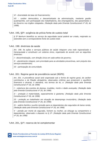 103
VI - diversidade da base de financiamento;
VII - caráter democrático e descentralizado da administração, mediante gestão
quadripartite, com participação dos trabalhadores, dos empregadores, dos aposentados e
do Governo nos órgãos colegiados. (Redação dada pela Emenda Constitucional nº 20, de
1998)
Art. 195, §5º: exigência de prévia fonte de custeio total
§ 5º Nenhum benefício ou serviço da seguridade social poderá ser criado, majorado ou
estendido sem a correspondente fonte de custeio total.
Art. 198: diretrizes da saúde
Art. 198. As ações e serviços públicos de saúde integram uma rede regionalizada e
hierarquizada e constituem um sistema único, organizado de acordo com as seguintes
diretrizes:
I - descentralização, com direção única em cada esfera de governo;
II - atendimento integral, com prioridade para as atividades preventivas, sem prejuízo dos
serviços assistenciais;
III - participação da comunidade.
Art. 201: Regime geral de previdência social (RGPS)
Art. 201. A previdência social será organizada sob a forma de regime geral, de caráter
contributivo e de filiação obrigatória, observados critérios que preservem o equilíbrio
financeiro e atuarial, e atenderá, nos termos da lei, a: (Redação dada pela Emenda
Constitucional nº 20, de 1998)
I - cobertura dos eventos de doença, invalidez, morte e idade avançada; (Redação dada
pela Emenda Constitucional nº 20, de 1998)
II - proteção à maternidade, especialmente à gestante; (Redação dada pela Emenda
Constitucional nº 20, de 1998)
III - proteção ao trabalhador em situação de desemprego involuntário; (Redação dada
pela Emenda Constitucional nº 20, de 1998)
IV - salário-família e auxílio-reclusão para os dependentes dos segurados de baixa renda;
(Redação dada pela Emenda Constitucional nº 20, de 1998)
V - pensão por morte do segurado, homem ou mulher, ao cônjuge ou companheiro e
dependentes, observado o disposto no § 2º. (Redação dada pela Emenda Constitucional
nº 20, de 1998)
Art. 201, §1º: reserva de lei complementar
Felipe Cavalcante e Silva
Aula 00
Direito Previdenciário p/ Promotor de Justiça 2019 (Curso Regular)
www.estrategiaconcursos.com.br
0
00000000000 - DEMO
 