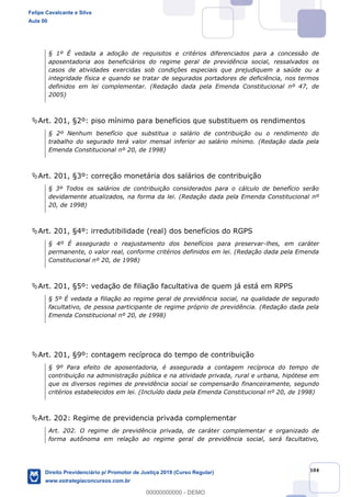 104
§ 1º É vedada a adoção de requisitos e critérios diferenciados para a concessão de
aposentadoria aos beneficiários do regime geral de previdência social, ressalvados os
casos de atividades exercidas sob condições especiais que prejudiquem a saúde ou a
integridade física e quando se tratar de segurados portadores de deficiência, nos termos
definidos em lei complementar. (Redação dada pela Emenda Constitucional nº 47, de
2005)
Art. 201, §2º: piso mínimo para benefícios que substituem os rendimentos
§ 2º Nenhum benefício que substitua o salário de contribuição ou o rendimento do
trabalho do segurado terá valor mensal inferior ao salário mínimo. (Redação dada pela
Emenda Constitucional nº 20, de 1998)
Art. 201, §3º: correção monetária dos salários de contribuição
§ 3º Todos os salários de contribuição considerados para o cálculo de benefício serão
devidamente atualizados, na forma da lei. (Redação dada pela Emenda Constitucional nº
20, de 1998)
Art. 201, §4º: irredutibilidade (real) dos benefícios do RGPS
§ 4º É assegurado o reajustamento dos benefícios para preservar-lhes, em caráter
permanente, o valor real, conforme critérios definidos em lei. (Redação dada pela Emenda
Constitucional nº 20, de 1998)
Art. 201, §5º: vedação de filiação facultativa de quem já está em RPPS
§ 5º É vedada a filiação ao regime geral de previdência social, na qualidade de segurado
facultativo, de pessoa participante de regime próprio de previdência. (Redação dada pela
Emenda Constitucional nº 20, de 1998)
Art. 201, §9º: contagem recíproca do tempo de contribuição
§ 9º Para efeito de aposentadoria, é assegurada a contagem recíproca do tempo de
contribuição na administração pública e na atividade privada, rural e urbana, hipótese em
que os diversos regimes de previdência social se compensarão financeiramente, segundo
critérios estabelecidos em lei. (Incluído dada pela Emenda Constitucional nº 20, de 1998)
Art. 202: Regime de previdencia privada complementar
Art. 202. O regime de previdência privada, de caráter complementar e organizado de
forma autônoma em relação ao regime geral de previdência social, será facultativo,
Felipe Cavalcante e Silva
Aula 00
Direito Previdenciário p/ Promotor de Justiça 2019 (Curso Regular)
www.estrategiaconcursos.com.br
0
00000000000 - DEMO
 
