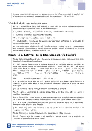 105
baseado na constituição de reservas que garantam o benefício contratado, e regulado por
lei complementar. (Redação dada pela Emenda Constitucional nº 20, de 1998)
Art. 203: objetivos da assistência social
Art. 203. A assistência social será prestada a quem dela necessitar, independentemente
de contribuição à seguridade social, e tem por objetivos:
I - a proteção à família, à maternidade, à infância, à adolescência e à velhice;
II - o amparo às crianças e adolescentes carentes;
III - a promoção da integração ao mercado de trabalho;
IV - a habilitação e reabilitação das pessoas portadoras de deficiência e a promoção de
sua integração à vida comunitária;
V - a garantia de um salário mínimo de benefício mensal à pessoa portadora de deficiência
e ao idoso que comprovem não possuir meios de prover à própria manutenção ou de tê-la
provida por sua família, conforme dispuser a lei.
Decreto-Lei n. 4.657/42 Lei de Introdução ao Direito Brasileiro
Art. 1o Salvo disposição contrária, a lei começa a vigorar em todo o país quarenta e cinco
dias depois de oficialmente publicada.
§ 1o Nos Estados, estrangeiros, a obrigatoriedade da lei brasileira, quando admitida, se
inicia três meses depois de oficialmente publicada. (Vide Lei nº 1.991, de 1953)
(Vide Lei nº 2.145, de 1953) (Vide Lei nº 2.410, de 1955) (Vide Lei nº 2.770, de
1956) (Vide Lei nº 3.244, de 1957) (Vide Lei nº 4.966, de 1966) (Vide Decreto-
Lei nº 333, de 1967) (Vide Lei nº 2.807, de 1956) (Vide Lei nº 4.820, de
1965)
§ 2o (Revogado pela Lei nº 12.036, de 2009).
§ 3o Se, antes de entrar a lei em vigor, ocorrer nova publicação de seu texto, destinada a
correção, o prazo deste artigo e dos parágrafos anteriores começará a correr da nova
publicação.
§ 4o As correções a texto de lei já em vigor consideram-se lei nova.
Art. 2o Não se destinando à vigência temporária, a lei terá vigor até que outra a
modifique ou revogue.
§ 1o A lei posterior revoga a anterior quando expressamente o declare, quando seja com
ela incompatível ou quando regule inteiramente a matéria de que tratava a lei anterior.
§ 2o A lei nova, que estabeleça disposições gerais ou especiais a par das já existentes,
não revoga nem modifica a lei anterior.
§ 3o Salvo disposição em contrário, a lei revogada não se restaura por ter a lei
revogadora perdido a vigência.
Art. 3o Ninguém se escusa de cumprir a lei, alegando que não a conhece.
Art. 4o Quando a lei for omissa, o juiz decidirá o caso de acordo com a analogia, os
costumes e os princípios gerais de direito.
Felipe Cavalcante e Silva
Aula 00
Direito Previdenciário p/ Promotor de Justiça 2019 (Curso Regular)
www.estrategiaconcursos.com.br
0
00000000000 - DEMO
 