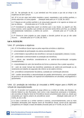 106
Art. 5o Na aplicação da lei, o juiz atenderá aos fins sociais a que ela se dirige e às
exigências do bem comum.
Art. 6º A Lei em vigor terá efeito imediato e geral, respeitados o ato jurídico perfeito, o
direito adquirido e a coisa julgada. (Redação dada pela Lei nº 3.238, de 1957)
§ 1º Reputa-se ato jurídico perfeito o já consumado segundo a lei vigente ao tempo em
que se efetuou. (Incluído pela Lei nº 3.238, de 1957)
§ 2º Consideram-se adquiridos assim os direitos que o seu titular, ou alguém por êle,
possa exercer, como aquêles cujo comêço do exercício tenha têrmo pré-fixo, ou condição
pré-estabelecida inalterável, a arbítrio de outrem. (Incluído pela Lei nº 3.238, de
1957)
§ 3º Chama-se coisa julgada ou caso julgado a decisão judicial de que já não caiba
recurso. (Incluído pela Lei nº 3.238, de 1957)
Lei n. 8.213/91
Art. 2º: princípios e objetivos
Art. 2º A Previdência Social rege-se pelos seguintes princípios e objetivos:
I - universalidade de participação nos planos previdenciários;
II - uniformidade e equivalência dos benefícios e serviços às populações urbanas e rurais;
III - seletividade e distributividade na prestação dos benefícios;
IV - cálculo dos benefícios considerando-se os salários-de-contribuição corrigidos
monetariamente;
V - irredutibilidade do valor dos benefícios de forma a preservar-lhes o poder aquisitivo;
VI - valor da renda mensal dos benefícios substitutos do salário-de-contribuição ou do
rendimento do trabalho do segurado não inferior ao do salário mínimo;
VII - previdência complementar facultativa, custeada por contribuição adicional;
VIII - caráter democrático e descentralizado da gestão administrativa, com a participação
do governo e da comunidade, em especial de trabalhadores em atividade, empregadores e
aposentados.
Art. 12: proibição de indivíduo já vinculado a RPPS migrar para o RGPS em
virtude de requisição/cessão
Art. 12. O servidor civil ocupante de cargo efetivo ou o militar da União, dos Estados, do
Distrito Federal ou dos Municípios, bem como o das respectivas autarquias e fundações,
são excluídos do Regime Geral de Previdência Social consubstanciado nesta Lei, desde que
amparados por regime próprio de previdência social. (Redação dada pela Lei nº
9.876, de 26.11.99)
§ 1o Caso o servidor ou o militar venham a exercer, concomitantemente, uma ou mais
atividades abrangidas pelo Regime Geral de Previdência Social, tornar-se-ão segurados
obrigatórios em relação a essas atividades.(Incluído pela Lei nº 9.876, de 26.11.99)
Felipe Cavalcante e Silva
Aula 00
Direito Previdenciário p/ Promotor de Justiça 2019 (Curso Regular)
www.estrategiaconcursos.com.br
0
00000000000 - DEMO
 