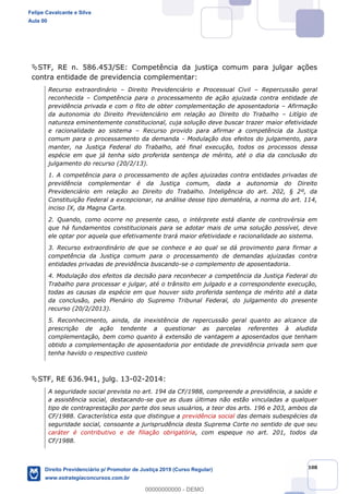108
STF, RE n. 586.453/SE: Competência da justiça comum para julgar ações
contra entidade de previdencia complementar:
Recurso extraordinário Direito Previdenciário e Processual Civil Repercussão geral
reconhecida Competência para o processamento de ação ajuizada contra entidade de
previdência privada e com o fito de obter complementação de aposentadoria Afirmação
da autonomia do Direito Previdenciário em relação ao Direito do Trabalho Litígio de
natureza eminentemente constitucional, cuja solução deve buscar trazer maior efetividade
e racionalidade ao sistema Recurso provido para afirmar a competência da Justiça
comum para o processamento da demanda - Modulação dos efeitos do julgamento, para
manter, na Justiça Federal do Trabalho, até final execução, todos os processos dessa
espécie em que já tenha sido proferida sentença de mérito, até o dia da conclusão do
julgamento do recurso (20/2/13).
1. A competência para o processamento de ações ajuizadas contra entidades privadas de
previdência complementar é da Justiça comum, dada a autonomia do Direito
Previdenciário em relação ao Direito do Trabalho. Inteligência do art. 202, § 2º, da
Constituição Federal a excepcionar, na análise desse tipo dematéria, a norma do art. 114,
inciso IX, da Magna Carta.
2. Quando, como ocorre no presente caso, o intérprete está diante de controvérsia em
que há fundamentos constitucionais para se adotar mais de uma solução possível, deve
ele optar por aquela que efetivamente trará maior efetividade e racionalidade ao sistema.
3. Recurso extraordinário de que se conhece e ao qual se dá provimento para firmar a
competência da Justiça comum para o processamento de demandas ajuizadas contra
entidades privadas de previdência buscando-se o complemento de aposentadoria.
4. Modulação dos efeitos da decisão para reconhecer a competência da Justiça Federal do
Trabalho para processar e julgar, até o trânsito em julgado e a correspondente execução,
todas as causas da espécie em que houver sido proferida sentença de mérito até a data
da conclusão, pelo Plenário do Supremo Tribunal Federal, do julgamento do presente
recurso (20/2/2013).
5. Reconhecimento, ainda, da inexistência de repercussão geral quanto ao alcance da
prescrição de ação tendente a questionar as parcelas referentes à aludida
complementação, bem como quanto à extensão de vantagem a aposentados que tenham
obtido a complementação de aposentadoria por entidade de previdência privada sem que
tenha havido o respectivo custeio
STF, RE 636.941, julg. 13-02-2014:
A seguridade social prevista no art. 194 da CF/1988, compreende a previdência, a saúde e
a assistência social, destacando-se que as duas últimas não estão vinculadas a qualquer
tipo de contraprestação por parte dos seus usuários, a teor dos arts. 196 e 203, ambos da
CF/1988. Característica esta que distingue a previdência social das demais subespécies da
seguridade social, consoante a jurisprudência desta Suprema Corte no sentido de que seu
caráter é contributivo e de filiação obrigatória, com espeque no art. 201, todos da
CF/1988.
Felipe Cavalcante e Silva
Aula 00
Direito Previdenciário p/ Promotor de Justiça 2019 (Curso Regular)
www.estrategiaconcursos.com.br
0
00000000000 - DEMO
 