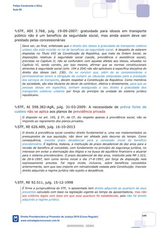 109
STF, ADI 3.768, julg. 19-09-2007: gratuidade para idosos em transporte
público não é um benefício da seguridade social, mas ainda assim deve ser
prestado pelas concessionárias
Deve ser, ao final, enfatizado que o direito dos idosos à gratuidade de transporte coletivo
urbano não está incluído no rol de benefícios da seguridade social. A despeito de estarem
dispostas no Título VIII da Constituição da República, que trata da Ordem Social, as
disposições relativas à seguridade social (saúde, previdência e assistência social),
previstas no Capítulo II, não se confundem com aquelas afeitas aos idosos, situadas no
Capítulo VI, sendo correto, por isso mesmo, afirmar que as normas constitucionais
atinentes à seguridade social (arts. 194 a 204) não são aplicáveis à específica disciplina do
direito dos idosos (art. 230). De se concluir que, além de as concessionárias e
permissionárias terem a obrigação de cumprir as cláusulas estipuladas para a prestação
dos serviços de transporte, devem respeitar a Constituição da República. Como membros
da sociedade, são elas titulares do dever de contribuir, efetiva e diretamente, para que as
pessoas idosas em específico, tenham assegurado o seu direito à gratuidade dos
transportes coletivos urbanos por força do princípio da unidade do sistema jurídico
republicano.
STF, AI 598.382-AgR, julg. 31-03-2009: A necessidade de prévia fonte de
custeio não se aplica aos planos de previdência privada
O disposto no art. 195, § 5º, da CF, diz respeito apenas à previdência social, não se
impondo ao regramento dos planos privados.
STF, RE 626.489, julg. 16-10-2013
O direito à previdência social constitui direito fundamental e, uma vez implementados os
pressupostos de sua aquisição, não deve ser afetado pelo decurso do tempo. Como
consequência, inexiste prazo decadencial para a concessão inicial do benefício
previdenciário. É legítima, todavia, a instituição de prazo decadencial de dez anos para a
revisão de benefício já concedido, com fundamento no princípio da segurança jurídica, no
interesse em evitar a eternização dos litígios e na busca de equilíbrio financeiro e atuarial
para o sistema previdenciário. O prazo decadencial de dez anos, instituído pela MP 1.523,
de 28-6-1997, tem como termo inicial o dia 1º-8-1997, por força de disposição nela
expressamente prevista. Tal regra incide, inclusive, sobre benefícios concedidos
anteriormente, sem que isso importe em retroatividade vedada pela Constituição. Inexiste
direito adquirido a regime jurídico não sujeito a decadência.
STF, RE 92.511, julg. 15-12-1998
direito adquirido ao quantum de seus
proventos calculado com base na legislação vigente ao tempo da aposentadoria, mas não
aos critérios legais com base em que esse quantum foi estabelecido, pois não há direito
adquirido a regime jurídico.
Felipe Cavalcante e Silva
Aula 00
Direito Previdenciário p/ Promotor de Justiça 2019 (Curso Regular)
www.estrategiaconcursos.com.br
0
00000000000 - DEMO
 