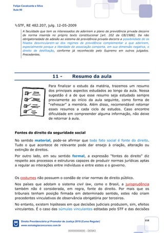 110
STF, RE 482.207, julg. 12-05-2009
A faculdade que tem os interessados de aderirem a plano de previdência privada decorre
de norma inserida no próprio texto constitucional [art. 202 da CB/1988]. Da não
obrigatoriedade de adesão ao sistema de previdência privada decorre a possibilidade de os
filiados desvincularem-se dos regimes de previdência complementar a que aderirem,
especialmente porque a liberdade de associação comporta, em sua dimensão negativa, o
direito de desfiliação, conforme já reconhecido pelo Supremo em outros julgados.
Precedentes.
11 - Resumo da aula
Para finalizar o estudo da matéria, trazemos um resumo
dos principais aspectos estudados ao longo da aula. Nossa
sugestão é a de que esse resumo seja estudado sempre
previamente ao início da aula seguinte, como forma de
recomendável retomar
esses resumos a cada ciclo de estudos. Caso encontre
dificuldade em compreender alguma informação, não deixe
de retornar à aula.
Fontes do direito da seguridade social
No sentido material, pode-se afirmar que todo fato social é fonte do direito.
Tudo o que acontece de relevante pode dar ensejo à criação, alteração ou
extinção de direitos.
Por outro lado, em seu sentido formal, a
respeito aos processos e estruturas capazes de produzir normas jurídicas aptas
a regular as interações entre indivíduos e entre estes e o governo.
Os costumes não possuem o condão de criar normas de direito público.
Nos países que adotam o sistema civil law, como o Brasil, a jurisprudência
também não é considerada, em regra, fonte do direito. Por mais que os
tribunais tenham posição firmada em determinado sentido, estes não criam
precedentes vinculativos de observância obrigatória por terceiros.
No entanto, existem hipóteses em que decisões judiciais produzem, sim, efeitos
vinculantes. É o caso das súmulas vinculantes editadas pelo STF e das decisões
Felipe Cavalcante e Silva
Aula 00
Direito Previdenciário p/ Promotor de Justiça 2019 (Curso Regular)
www.estrategiaconcursos.com.br
0
00000000000 - DEMO
 