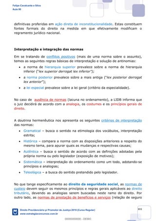 111
definitivas proferidas em ação direta de inconstitucionalidade. Estas constituem
fontes formais do direito na medida em que efetivamente modificam o
regramento jurídico nacional.
Interpretação e integração das normas
Em se tratando de conflitos positivos (mais de uma norma sobre o assunto),
temos as seguintes regras básicas de interpretação e solução de antinomias:
a norma de hierarquia superior prevalece sobre a norma de hierarquia
a norma posterior lex posterior derrogat
lex anterior
a lei especial prevalece sobre a lei geral (critério da especialidade).
No caso de ausência de normas (lacuna no ordenamento), a LIDB informa que
o juiz decidirá de acordo com a analogia, os costumes e os princípios gerais de
direito.
A doutrina hermenêutica nos apresenta os seguintes critérios de interpretação
das normas:
Gramatical busca o sentido na etimologia dos vocábulos, interpretação
estrita;
Histórica compara a norma com as disposições anteriores a respeito do
mesmo tema, para apurar quais as mudanças e respectivas causas;
Autêntica busca o sentido de acordo com as definições adotadas pela
própria norma ou pelo legislador (exposição de motivos);
Sistemática interpretação do ordenamento como um todo, adotando-se
princípios e analogias;
Teleológica a busca do sentido pretendido pelo legislador.
No que tange especificamente ao direito da seguridade social, as normas de
custeio devem seguir os mesmos princípios e regras gerais aplicáveis ao direito
tributário, devendo as analogias serem buscadas neste ramo do direito. Por
outro lado, as normas de prestação de benefícios e serviços (relação de seguro
Felipe Cavalcante e Silva
Aula 00
Direito Previdenciário p/ Promotor de Justiça 2019 (Curso Regular)
www.estrategiaconcursos.com.br
0
00000000000 - DEMO
 