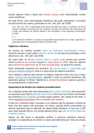 112
social) seguem mais a lógica dos direitos sociais, com interpretação muitas
vezes ampliativa.
De toda forma, esta interpretação ampliativa não pode ultrapassar o princípio
da prévia fonte de custeio, positivado no art. 195, §5º, da CF/88:
Art. 195. Art. 195. A seguridade social será financiada por toda a sociedade, de forma
direta e indireta, nos termos da lei, mediante recursos provenientes dos orçamentos da
União, dos Estados, do Distrito Federal e dos Municípios, e das seguintes contribuições
sociais:
(...)
§ 5º Nenhum benefício ou serviço da seguridade social poderá ser criado, majorado ou
estendido sem a correspondente fonte de custeio total.
Vigência e eficácia
As normas de custeio, quando criam ou modificam contribuições sociais,
somente passam a valer após o decurso de 90 dias da data da publicação, como
determina o art. 195, §6º, da CF/88.
Por outro lado, as demais normas sobre o custeio e as normas que versam
sobre benefícios ou serviços seguem a regra geral da LIDB: data de vigência
que a própria lei determinar ou 45 dias da publicação, se aquela for omissa.
Salvo disposição expressa em contrário, as normas sobre a seguridade não
possuem eficácia pretérita. Essa é a regra geral do sistema brasileiro.
Com relação à vigência das normas no espaço, seguimos mais uma vez a regra
geral: princípio da territorialidade, segundo o qual as normas brasileiras são
aplicáveis apenas no Brasil. Adotamos a extraterritorialidade apenas quando a
lei expressamente o determinar
Expectativa de direito em matéria previdenciária
Se o indivíduo ainda não está aposentado (ato jurídico perfeito), não preencheu
os requisitos para fazê-lo (direito adquirido) e nem teve seu direito reconhecido
por sentença (coisa julgada), as novas regras podem, sim, atingi-lo em cheio. A
mera expectativa de direito não é protegida pelo sistema.
O fato de o indivíduo estar vinculado a um sistema não lhe garante o direito de
fazer uso das regras nele previstas, no futuro, quando forem preenchidos os
demais requisitos para a obtenção de determinado benefício. É isso que o STF
quer dizer quando afirma, em jurisprudência firme, que não há direito adquirido
a regime jurídico.
Apesar de não haver a obrigação jurídica, o governo brasileiro costuma
proteger as expectativas de direito na seara previdenciária por meio da criação
Felipe Cavalcante e Silva
Aula 00
Direito Previdenciário p/ Promotor de Justiça 2019 (Curso Regular)
www.estrategiaconcursos.com.br
0
00000000000 - DEMO
 
