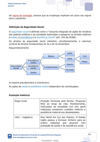 113
de regras de transição, sempre que as mudanças implicam em piora nas regras
para o aposento.
Definição de Seguridade Social
A seguridade social
dos poderes públicos e da sociedade destinadas a assegurar os direitos relativos
à saúde, à previdência e à assistência Social
Os direitos da seguridade social ostentam, simultaneamente, a natureza
juridical de direitos fundamentais de 2a e de 3a dimensões.
Esquematicamente:
O sistema previdenciário é contributivo.
As ações de saúde e assistência social independem de contribuições.
Evolução histórica
Etapa inicial Proteção fornecida pela família. Poupança
feita ao longo da vida. Paralelamente,
instituições da sociedade civil (em geral
religiosas) prestavam cuidados médicos e
assistência material aos desabastados.
1601 Inglaterra Poor Relief Act (Lei dos Pobres). O Estado
inglês passou a fornecer dinheiro para as
ordens religiosas que atuavam com
prestação de saúde e de assistência social.
Seguridade
social
Previdência
social
Básica
RGPS
RPPS
Civil
Militar
Complementar
Aberta
Fechada
Assistência
social
Saúde
Felipe Cavalcante e Silva
Aula 00
Direito Previdenciário p/ Promotor de Justiça 2019 (Curso Regular)
www.estrategiaconcursos.com.br
0
00000000000 - DEMO
 