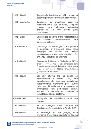 114
1824 Brasil Constituição brasileira de 1824 previa os
socorros públicos benefícios assistenciais.
1883 Alemanha Surgimento da previdência social na
Alemanha (Otto Von Bismarck). Seguro-
doença para algumas categorias
profissionais. Só tinha direito quem
contribuísse.
1891 - Brasil
servidores públicos.
1917 México Constituição do México (1917) é a primeira
a mencionar a previdência social como
obrigação do Estado em textos
constitucionais. A Alemanha também o fez
em 1919 (República de Weimar).
1919 Brasil Seguro de Acidente do Trabalho SAT
criado no Brasil. Pago pelas empresas sem
financiamento estatal. Primeiro instrumento
legal a adotar a lógica previdenciária
(contributiva) no Brasil.
1923 Brasil Lei Eloy Chaves cria as Caixas de
Aposentadoria e Pensão (CAP) para
trabalhadores de empresas ferroviárias.
Posteriormente expandida para outras
categorias. Financiamento de empresas e
empregados sem participação estatal.
Aumentou o número de trabalhadores
incluídos no sistema protetivo.
Crise de 1929 Propagação da previdência social pelo
mundo.
1930 Brasil As CAP começam a ser unificadas em
Institutos de Aposentadoria e Pensão (IAP)
1934 Brasil A Constituição de 1934 (Vargas) foi a
primeira a tratar expressamente de direitos
Felipe Cavalcante e Silva
Aula 00
Direito Previdenciário p/ Promotor de Justiça 2019 (Curso Regular)
www.estrategiaconcursos.com.br
0
00000000000 - DEMO
 
