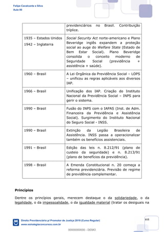 115
previdenciários no Brasil. Contribuição
tríplice.
1935 Estados Unidos
1942 Inglaterra
Social Security Act norte-americano e Plano
Beveridge inglês expandem a proteção
social ao auge do Welfare State (Estado de
Bem Estar Social). Plano Beveridge
consolida o conceito moderno de
Seguridade Social (previdência +
assistência + saúde).
1960 Brasil A Lei Orgânica da Previdência Social LOPS
unificou as regras aplicáveis aos diversos
IAP.
1966 Brasil Unificação dos IAP. Criação do Instituto
Nacional da Previdência Social INPS para
gerir o sistema.
1990 Brasil Fusão do INPS com o IAPAS (Inst. de Adm.
Financeira da Previdência e Assistência
Social). Surgimento do Instituto Nacional
do Seguro Social - INSS.
1990 Brasil Extinção da Legião Brasileira de
Assistência. INSS passa a operacionalizar
também os benefícios assistenciais.
1991 Brasil Edição das leis n. 8.212/91 (plano de
custeio da seguridade) e n. 8.213/91
(plano de benefícios da previdência).
1998 Brasil A Emenda Constitucional n. 20 começa a
reforma previdenciária. Previsão de regime
de previdência complementar.
Princípios
Dentre os princípios gerais, merecem destaque o da solidariedade, o da
legalidade, o da impessoalidade, o da igualdade material (tratar os desiguais na
Felipe Cavalcante e Silva
Aula 00
Direito Previdenciário p/ Promotor de Justiça 2019 (Curso Regular)
www.estrategiaconcursos.com.br
0
00000000000 - DEMO
 