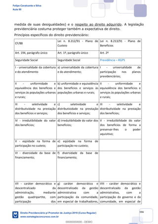 116
medida de suas desigualdades) e o respeito ao direito adquirido. A legislação
previdenciária costuma proteger também a expectativa de direito.
Princípios específicos do direito previdenciário:
CF/88
Lei n. 8.212/91 - Plano de
Custeio
Lei n. 8.213/91 - Plano de
Benefícios
Art. 194, parágrafo único Art. 1º, parágrafo único Art. 2º
Seguridade Social Seguridade Social Previdência RGPS
I - universalidade da cobertura
e do atendimento
a) universalidade da cobertura
e do atendimento;
I - universalidade de
participação nos planos
previdenciários;
II - uniformidade e
equivalência dos benefícios e
serviços às populações urbanas
e rurais;
b) uniformidade e equivalência
dos benefícios e serviços às
populações urbanas e rurais;
II - uniformidade e
equivalência dos benefícios e
serviços às populações urbanas
e rurais;
III - seletividade e
distributividade na prestação
dos benefícios e serviços;
c) seletividade e
distributividade na prestação
dos benefícios e serviços;
III - seletividade e
distributividade na prestação
dos benefícios;
IV - irredutibilidade do valor
dos benefícios;
d) irredutibilidade do valor dos
benefícios;
V - irredutibilidade do valor
dos benefícios de forma a
preservar-lhes o poder
aquisitivo;
V - eqüidade na forma de
participação no custeio;
e) eqüidade na forma de
participação no custeio;
VI - diversidade da base de
financiamento;
f) diversidade da base de
financiamento;
VII - caráter democrático e
descentralizado da
administração, mediante
gestão quadripartite, com
participação dos
g) caráter democrático e
descentralizado da gestão
administrativa com a
participação da comunidade,
em especial de trabalhadores,
VIII - caráter democrático e
descentralizado da gestão
administrativa, com a
participação do governo e da
comunidade, em especial de
Felipe Cavalcante e Silva
Aula 00
Direito Previdenciário p/ Promotor de Justiça 2019 (Curso Regular)
www.estrategiaconcursos.com.br
0
00000000000 - DEMO
 