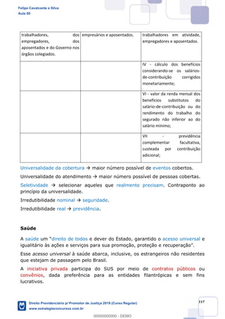 117
trabalhadores, dos
empregadores, dos
aposentados e do Governo nos
órgãos colegiados.
empresários e aposentados. trabalhadores em atividade,
empregadores e aposentados.
IV - cálculo dos benefícios
considerando-se os salários-
de-contribuição corrigidos
monetariamente;
VI - valor da renda mensal dos
benefícios substitutos do
salário-de-contribuição ou do
rendimento do trabalho do
segurado não inferior ao do
salário mínimo;
VII - previdência
complementar facultativa,
custeada por contribuição
adicional;
Universalidade da cobertura maior número possível de eventos cobertos.
Universalidade do atendimento maior número possível de pessoas cobertas.
Seletividade selecionar aqueles que realmente precisam. Contraponto ao
princípio da universalidade.
Irredutibilidade nominal seguridade.
Irredutibilidade real previdência.
Saúde
A saúde direito de todos e dever do Estado, garantido o acesso universal e
Esse acesso universal à saúde abarca, inclusive, os estrangeiros não residentes
que estejam de passagem pelo Brasil.
A iniciativa privada participa do SUS por meio de contratos públicos ou
convênios, dada preferência para as entidades filantrópicas e sem fins
lucrativos.
Felipe Cavalcante e Silva
Aula 00
Direito Previdenciário p/ Promotor de Justiça 2019 (Curso Regular)
www.estrategiaconcursos.com.br
0
00000000000 - DEMO
 
