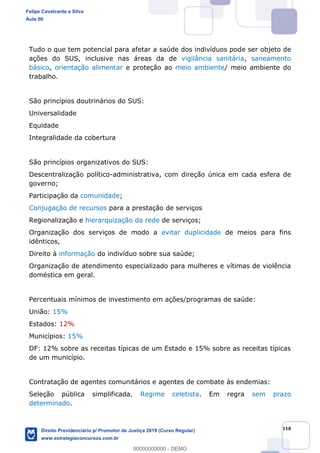 118
Tudo o que tem potencial para afetar a saúde dos indivíduos pode ser objeto de
ações do SUS, inclusive nas áreas da de vigilância sanitária, saneamento
básico, orientação alimentar e proteção ao meio ambiente/ meio ambiente do
trabalho.
São princípios doutrinários do SUS:
Universalidade
Equidade
Integralidade da cobertura
São princípios organizativos do SUS:
Descentralização político-administrativa, com direção única em cada esfera de
governo;
Participação da comunidade;
Conjugação de recursos para a prestação de serviços
Regionalização e hierarquização da rede de serviços;
Organização dos serviços de modo a evitar duplicidade de meios para fins
idênticos,
Direito à informação do indivíduo sobre sua saúde;
Organização de atendimento especializado para mulheres e vítimas de violência
doméstica em geral.
Percentuais mínimos de investimento em ações/programas de saúde:
União: 15%
Estados: 12%
Municípios: 15%
DF: 12% sobre as receitas típicas de um Estado e 15% sobre as receitas típicas
de um município.
Contratação de agentes comunitários e agentes de combate às endemias:
Seleção pública simplificada. Regime celetista. Em regra sem prazo
determinado.
Felipe Cavalcante e Silva
Aula 00
Direito Previdenciário p/ Promotor de Justiça 2019 (Curso Regular)
www.estrategiaconcursos.com.br
0
00000000000 - DEMO
 